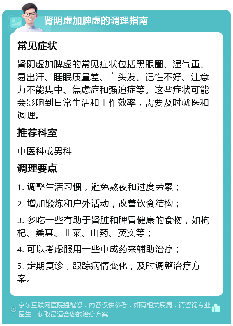 肾阴虚加脾虚的调理指南 常见症状 肾阴虚加脾虚的常见症状包括黑眼圈、湿气重、易出汗、睡眠质量差、白头发、记性不好、注意力不能集中、焦虑症和强迫症等。这些症状可能会影响到日常生活和工作效率，需要及时就医和调理。 推荐科室 中医科或男科 调理要点 1. 调整生活习惯，避免熬夜和过度劳累； 2. 增加锻炼和户外活动，改善饮食结构； 3. 多吃一些有助于肾脏和脾胃健康的食物，如枸杞、桑葚、韭菜、山药、芡实等； 4. 可以考虑服用一些中成药来辅助治疗； 5. 定期复诊，跟踪病情变化，及时调整治疗方案。