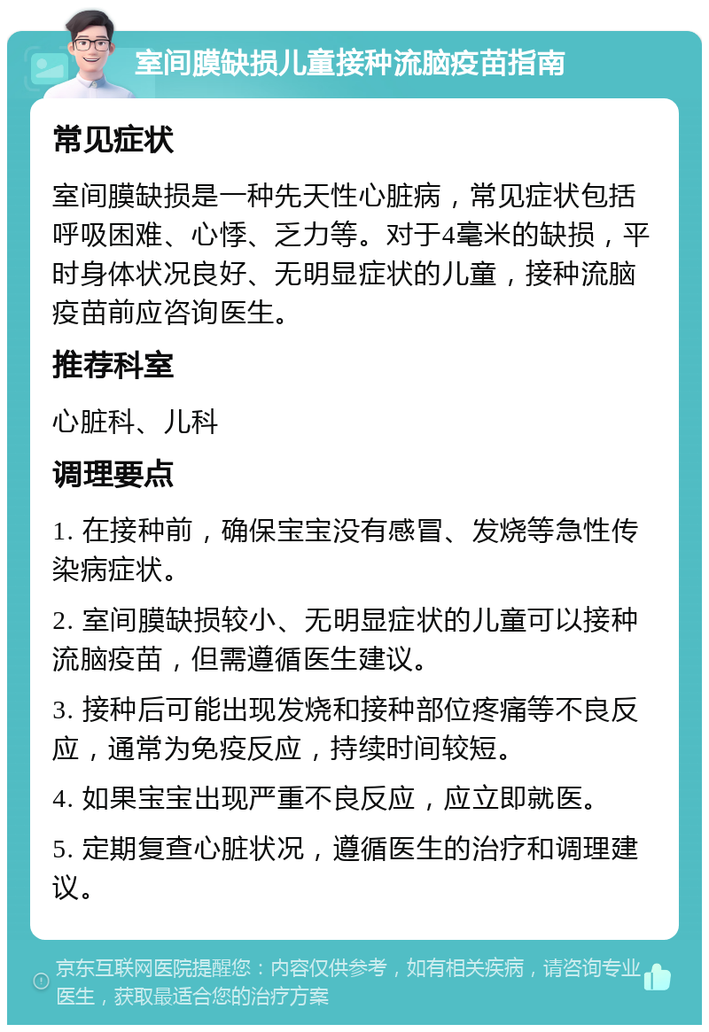 室间膜缺损儿童接种流脑疫苗指南 常见症状 室间膜缺损是一种先天性心脏病，常见症状包括呼吸困难、心悸、乏力等。对于4毫米的缺损，平时身体状况良好、无明显症状的儿童，接种流脑疫苗前应咨询医生。 推荐科室 心脏科、儿科 调理要点 1. 在接种前，确保宝宝没有感冒、发烧等急性传染病症状。 2. 室间膜缺损较小、无明显症状的儿童可以接种流脑疫苗，但需遵循医生建议。 3. 接种后可能出现发烧和接种部位疼痛等不良反应，通常为免疫反应，持续时间较短。 4. 如果宝宝出现严重不良反应，应立即就医。 5. 定期复查心脏状况，遵循医生的治疗和调理建议。