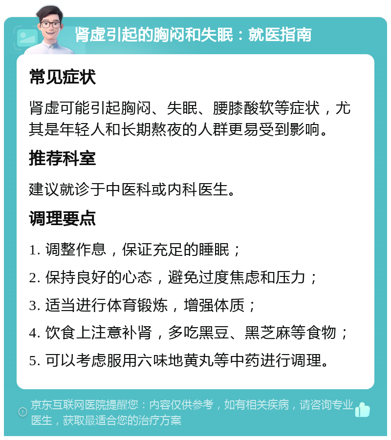 肾虚引起的胸闷和失眠：就医指南 常见症状 肾虚可能引起胸闷、失眠、腰膝酸软等症状，尤其是年轻人和长期熬夜的人群更易受到影响。 推荐科室 建议就诊于中医科或内科医生。 调理要点 1. 调整作息，保证充足的睡眠； 2. 保持良好的心态，避免过度焦虑和压力； 3. 适当进行体育锻炼，增强体质； 4. 饮食上注意补肾，多吃黑豆、黑芝麻等食物； 5. 可以考虑服用六味地黄丸等中药进行调理。