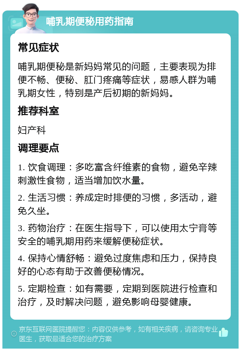 哺乳期便秘用药指南 常见症状 哺乳期便秘是新妈妈常见的问题，主要表现为排便不畅、便秘、肛门疼痛等症状，易感人群为哺乳期女性，特别是产后初期的新妈妈。 推荐科室 妇产科 调理要点 1. 饮食调理：多吃富含纤维素的食物，避免辛辣刺激性食物，适当增加饮水量。 2. 生活习惯：养成定时排便的习惯，多活动，避免久坐。 3. 药物治疗：在医生指导下，可以使用太宁膏等安全的哺乳期用药来缓解便秘症状。 4. 保持心情舒畅：避免过度焦虑和压力，保持良好的心态有助于改善便秘情况。 5. 定期检查：如有需要，定期到医院进行检查和治疗，及时解决问题，避免影响母婴健康。