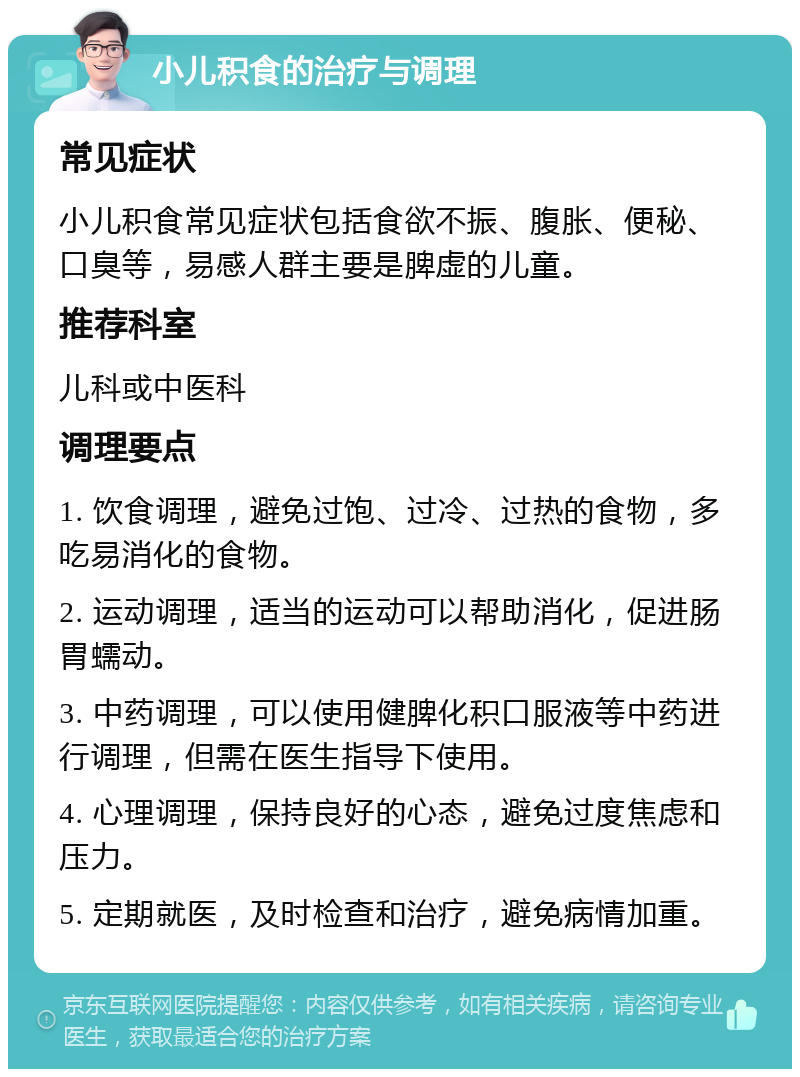 小儿积食的治疗与调理 常见症状 小儿积食常见症状包括食欲不振、腹胀、便秘、口臭等，易感人群主要是脾虚的儿童。 推荐科室 儿科或中医科 调理要点 1. 饮食调理，避免过饱、过冷、过热的食物，多吃易消化的食物。 2. 运动调理，适当的运动可以帮助消化，促进肠胃蠕动。 3. 中药调理，可以使用健脾化积口服液等中药进行调理，但需在医生指导下使用。 4. 心理调理，保持良好的心态，避免过度焦虑和压力。 5. 定期就医，及时检查和治疗，避免病情加重。