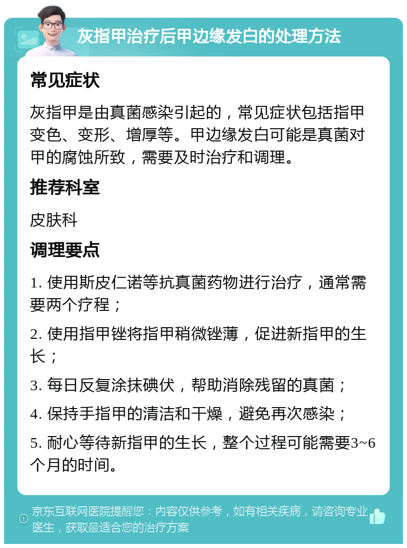 灰指甲治疗后甲边缘发白的处理方法 常见症状 灰指甲是由真菌感染引起的，常见症状包括指甲变色、变形、增厚等。甲边缘发白可能是真菌对甲的腐蚀所致，需要及时治疗和调理。 推荐科室 皮肤科 调理要点 1. 使用斯皮仁诺等抗真菌药物进行治疗，通常需要两个疗程； 2. 使用指甲锉将指甲稍微锉薄，促进新指甲的生长； 3. 每日反复涂抹碘伏，帮助消除残留的真菌； 4. 保持手指甲的清洁和干燥，避免再次感染； 5. 耐心等待新指甲的生长，整个过程可能需要3~6个月的时间。