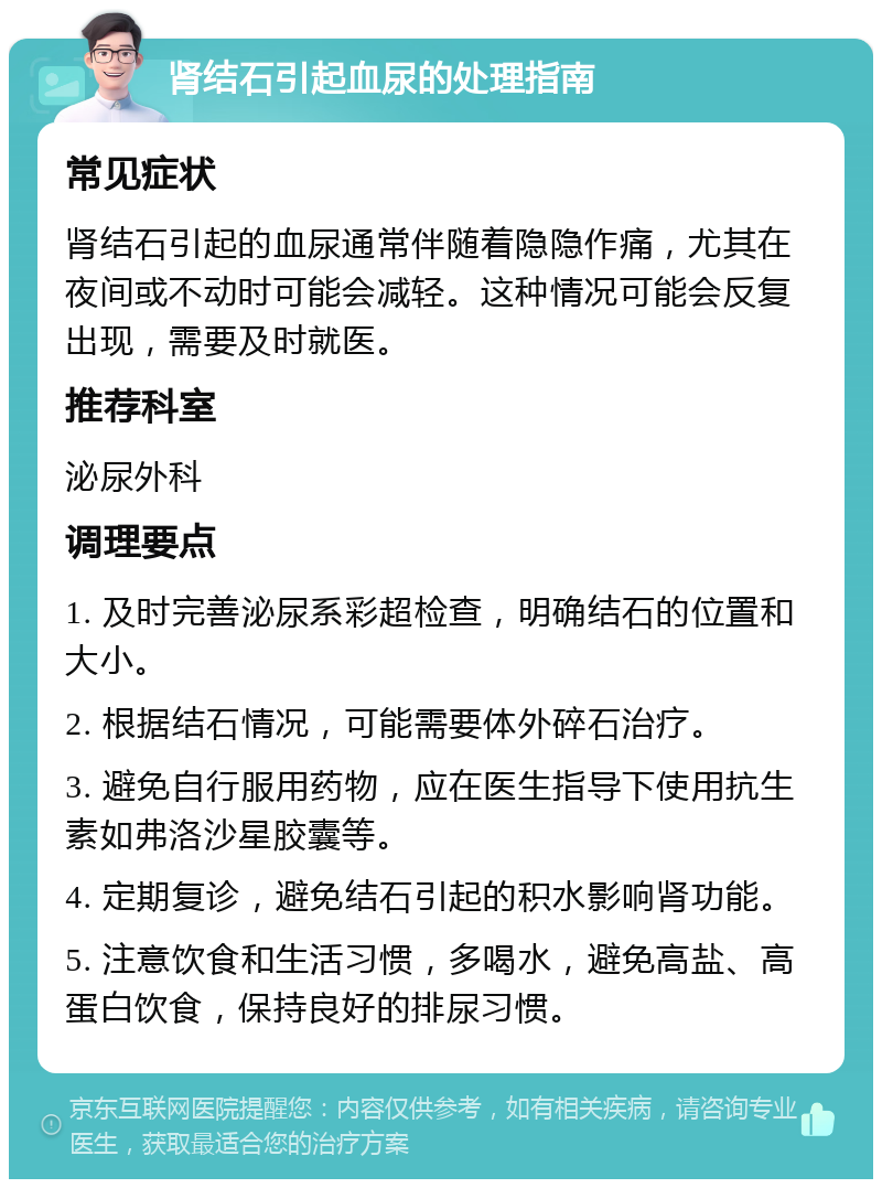 肾结石引起血尿的处理指南 常见症状 肾结石引起的血尿通常伴随着隐隐作痛，尤其在夜间或不动时可能会减轻。这种情况可能会反复出现，需要及时就医。 推荐科室 泌尿外科 调理要点 1. 及时完善泌尿系彩超检查，明确结石的位置和大小。 2. 根据结石情况，可能需要体外碎石治疗。 3. 避免自行服用药物，应在医生指导下使用抗生素如弗洛沙星胶囊等。 4. 定期复诊，避免结石引起的积水影响肾功能。 5. 注意饮食和生活习惯，多喝水，避免高盐、高蛋白饮食，保持良好的排尿习惯。