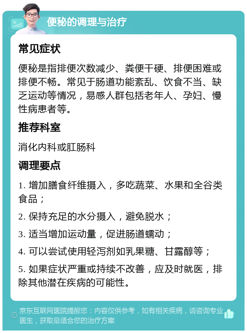 便秘的调理与治疗 常见症状 便秘是指排便次数减少、粪便干硬、排便困难或排便不畅。常见于肠道功能紊乱、饮食不当、缺乏运动等情况，易感人群包括老年人、孕妇、慢性病患者等。 推荐科室 消化内科或肛肠科 调理要点 1. 增加膳食纤维摄入，多吃蔬菜、水果和全谷类食品； 2. 保持充足的水分摄入，避免脱水； 3. 适当增加运动量，促进肠道蠕动； 4. 可以尝试使用轻泻剂如乳果糖、甘露醇等； 5. 如果症状严重或持续不改善，应及时就医，排除其他潜在疾病的可能性。