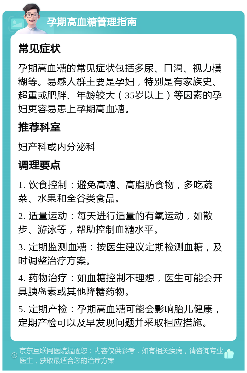 孕期高血糖管理指南 常见症状 孕期高血糖的常见症状包括多尿、口渴、视力模糊等。易感人群主要是孕妇，特别是有家族史、超重或肥胖、年龄较大（35岁以上）等因素的孕妇更容易患上孕期高血糖。 推荐科室 妇产科或内分泌科 调理要点 1. 饮食控制：避免高糖、高脂肪食物，多吃蔬菜、水果和全谷类食品。 2. 适量运动：每天进行适量的有氧运动，如散步、游泳等，帮助控制血糖水平。 3. 定期监测血糖：按医生建议定期检测血糖，及时调整治疗方案。 4. 药物治疗：如血糖控制不理想，医生可能会开具胰岛素或其他降糖药物。 5. 定期产检：孕期高血糖可能会影响胎儿健康，定期产检可以及早发现问题并采取相应措施。