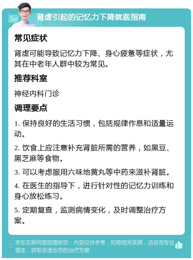 肾虚引起的记忆力下降就医指南 常见症状 肾虚可能导致记忆力下降、身心疲惫等症状，尤其在中老年人群中较为常见。 推荐科室 神经内科门诊 调理要点 1. 保持良好的生活习惯，包括规律作息和适量运动。 2. 饮食上应注意补充肾脏所需的营养，如黑豆、黑芝麻等食物。 3. 可以考虑服用六味地黄丸等中药来滋补肾脏。 4. 在医生的指导下，进行针对性的记忆力训练和身心放松练习。 5. 定期复查，监测病情变化，及时调整治疗方案。