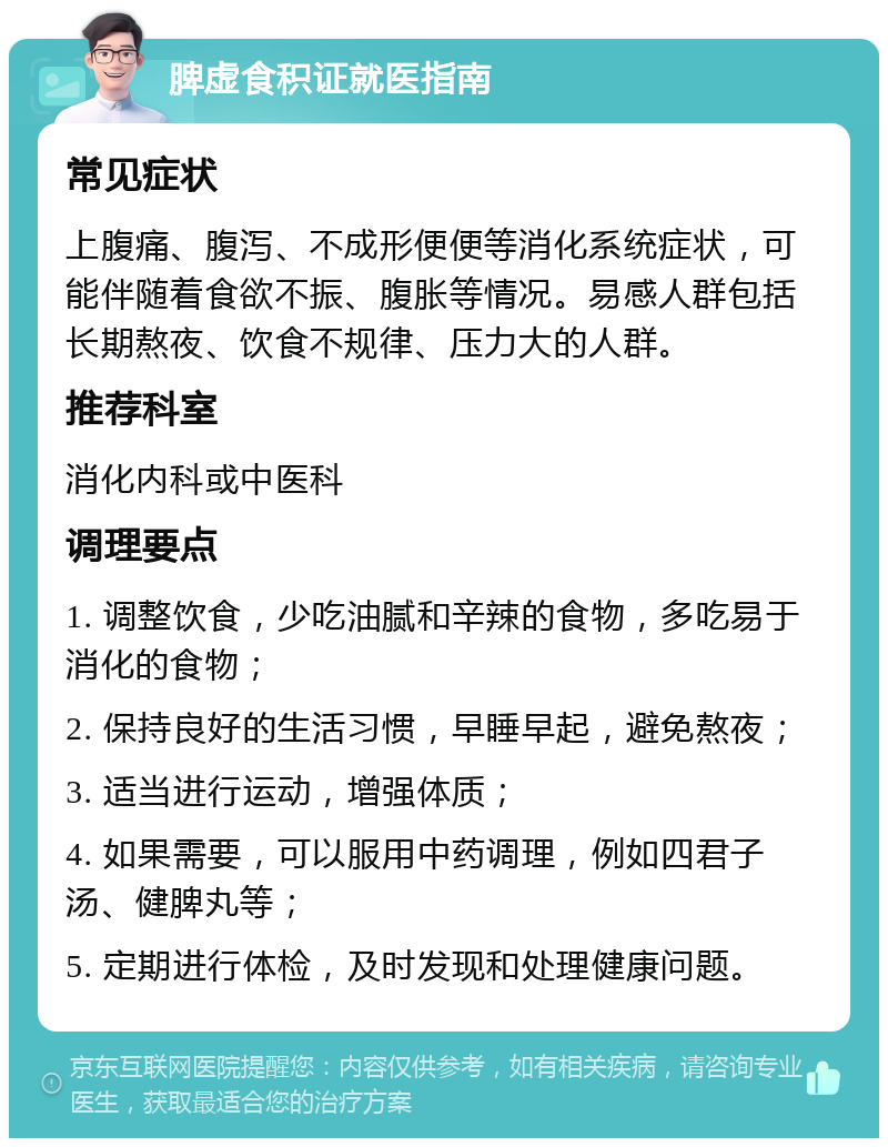 脾虚食积证就医指南 常见症状 上腹痛、腹泻、不成形便便等消化系统症状，可能伴随着食欲不振、腹胀等情况。易感人群包括长期熬夜、饮食不规律、压力大的人群。 推荐科室 消化内科或中医科 调理要点 1. 调整饮食，少吃油腻和辛辣的食物，多吃易于消化的食物； 2. 保持良好的生活习惯，早睡早起，避免熬夜； 3. 适当进行运动，增强体质； 4. 如果需要，可以服用中药调理，例如四君子汤、健脾丸等； 5. 定期进行体检，及时发现和处理健康问题。