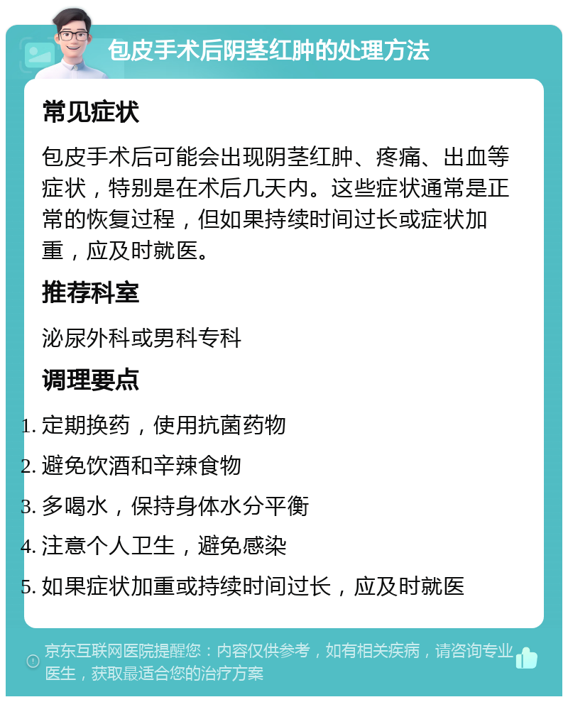 包皮手术后阴茎红肿的处理方法 常见症状 包皮手术后可能会出现阴茎红肿、疼痛、出血等症状，特别是在术后几天内。这些症状通常是正常的恢复过程，但如果持续时间过长或症状加重，应及时就医。 推荐科室 泌尿外科或男科专科 调理要点 定期换药，使用抗菌药物 避免饮酒和辛辣食物 多喝水，保持身体水分平衡 注意个人卫生，避免感染 如果症状加重或持续时间过长，应及时就医