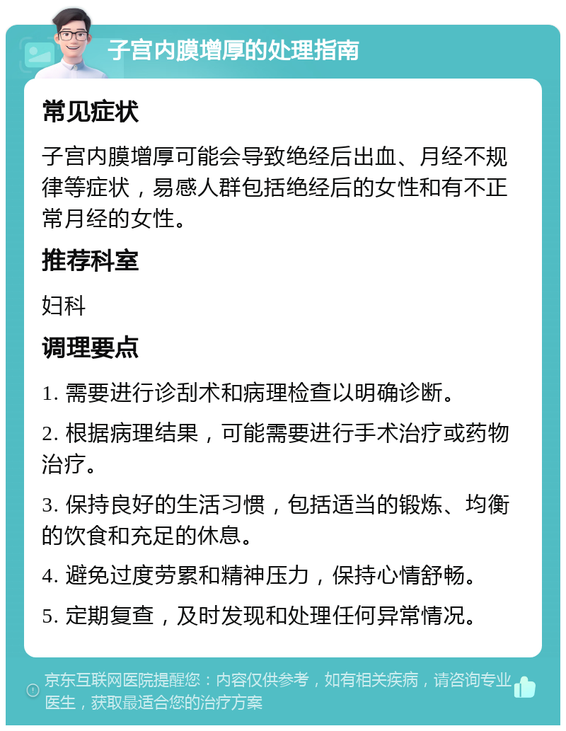 子宫内膜增厚的处理指南 常见症状 子宫内膜增厚可能会导致绝经后出血、月经不规律等症状，易感人群包括绝经后的女性和有不正常月经的女性。 推荐科室 妇科 调理要点 1. 需要进行诊刮术和病理检查以明确诊断。 2. 根据病理结果，可能需要进行手术治疗或药物治疗。 3. 保持良好的生活习惯，包括适当的锻炼、均衡的饮食和充足的休息。 4. 避免过度劳累和精神压力，保持心情舒畅。 5. 定期复查，及时发现和处理任何异常情况。