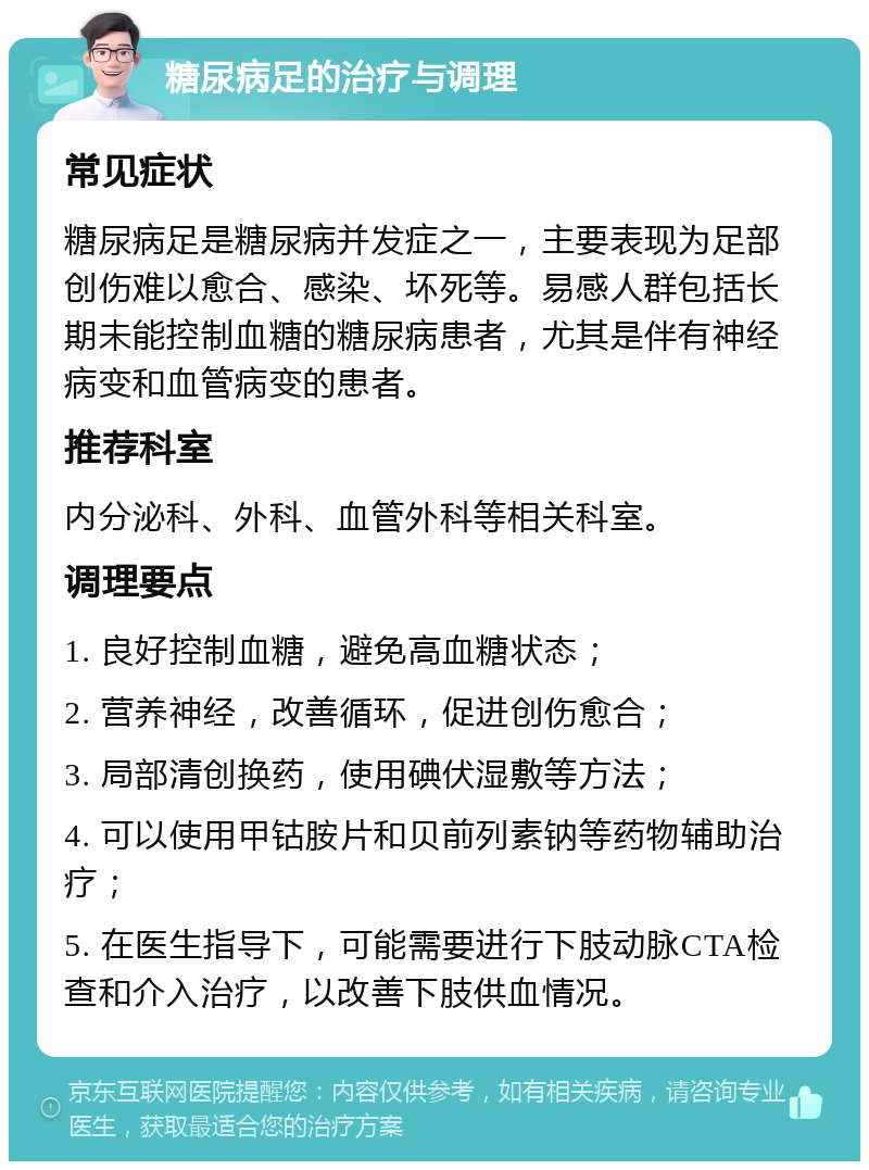 糖尿病足的治疗与调理 常见症状 糖尿病足是糖尿病并发症之一，主要表现为足部创伤难以愈合、感染、坏死等。易感人群包括长期未能控制血糖的糖尿病患者，尤其是伴有神经病变和血管病变的患者。 推荐科室 内分泌科、外科、血管外科等相关科室。 调理要点 1. 良好控制血糖，避免高血糖状态； 2. 营养神经，改善循环，促进创伤愈合； 3. 局部清创换药，使用碘伏湿敷等方法； 4. 可以使用甲钴胺片和贝前列素钠等药物辅助治疗； 5. 在医生指导下，可能需要进行下肢动脉CTA检查和介入治疗，以改善下肢供血情况。