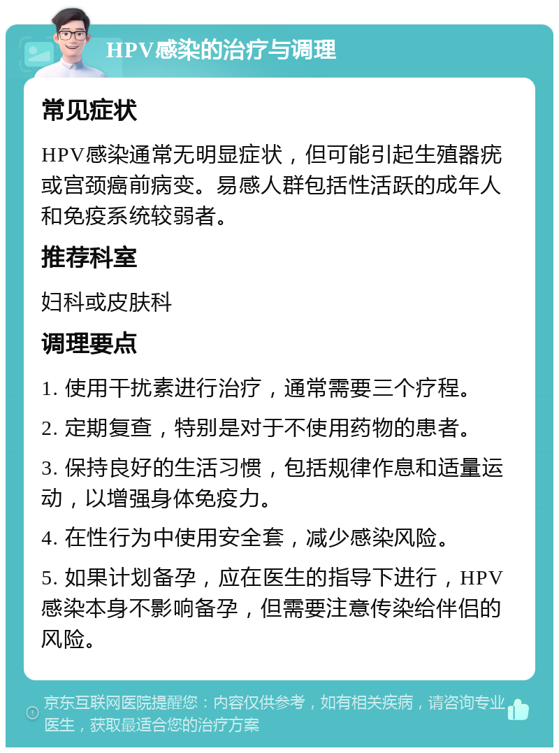 HPV感染的治疗与调理 常见症状 HPV感染通常无明显症状，但可能引起生殖器疣或宫颈癌前病变。易感人群包括性活跃的成年人和免疫系统较弱者。 推荐科室 妇科或皮肤科 调理要点 1. 使用干扰素进行治疗，通常需要三个疗程。 2. 定期复查，特别是对于不使用药物的患者。 3. 保持良好的生活习惯，包括规律作息和适量运动，以增强身体免疫力。 4. 在性行为中使用安全套，减少感染风险。 5. 如果计划备孕，应在医生的指导下进行，HPV感染本身不影响备孕，但需要注意传染给伴侣的风险。