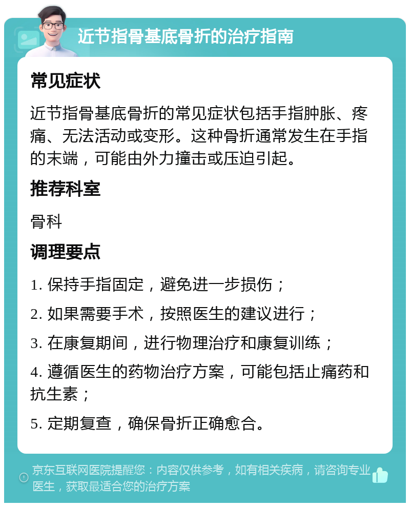 近节指骨基底骨折的治疗指南 常见症状 近节指骨基底骨折的常见症状包括手指肿胀、疼痛、无法活动或变形。这种骨折通常发生在手指的末端，可能由外力撞击或压迫引起。 推荐科室 骨科 调理要点 1. 保持手指固定，避免进一步损伤； 2. 如果需要手术，按照医生的建议进行； 3. 在康复期间，进行物理治疗和康复训练； 4. 遵循医生的药物治疗方案，可能包括止痛药和抗生素； 5. 定期复查，确保骨折正确愈合。