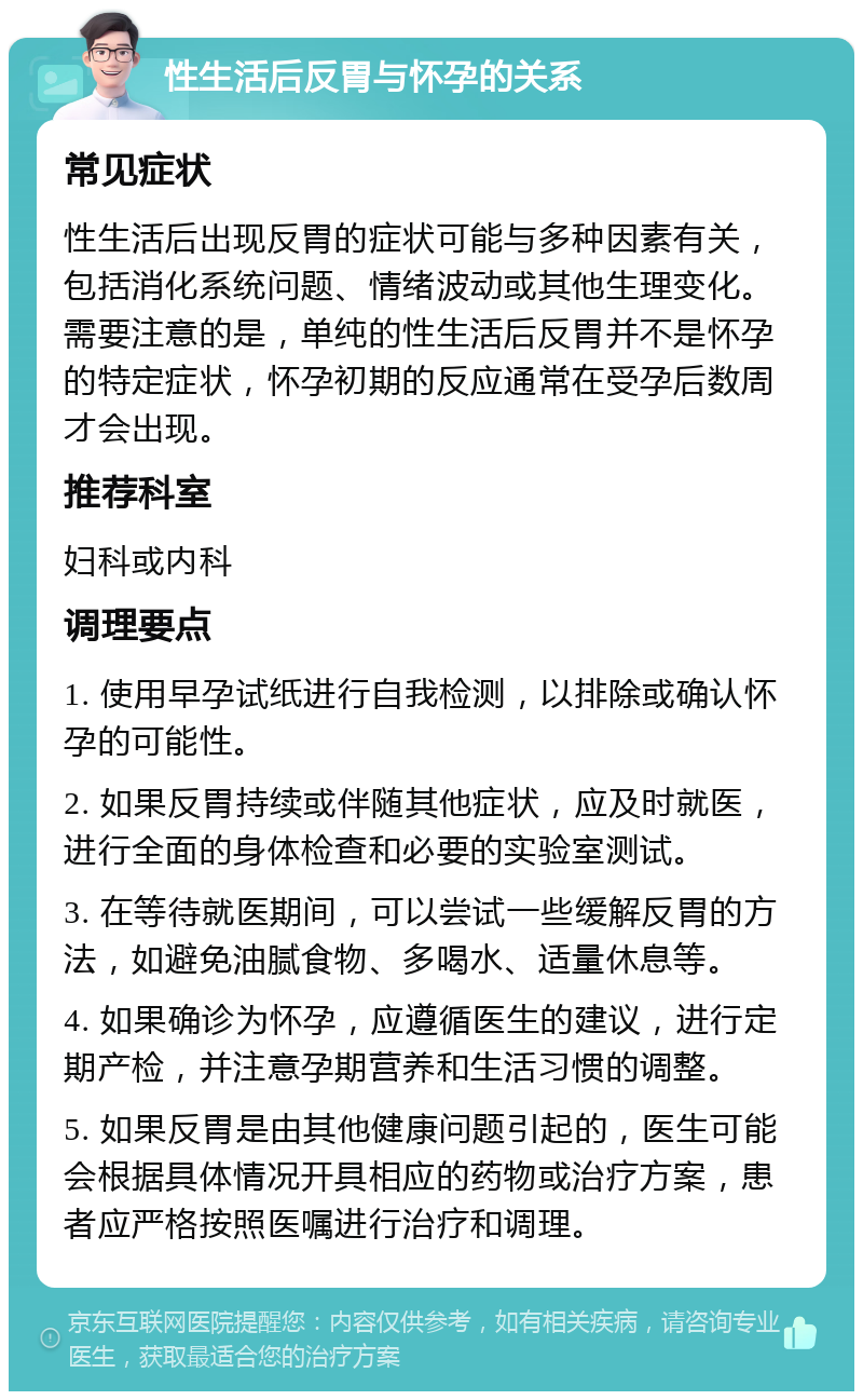 性生活后反胃与怀孕的关系 常见症状 性生活后出现反胃的症状可能与多种因素有关，包括消化系统问题、情绪波动或其他生理变化。需要注意的是，单纯的性生活后反胃并不是怀孕的特定症状，怀孕初期的反应通常在受孕后数周才会出现。 推荐科室 妇科或内科 调理要点 1. 使用早孕试纸进行自我检测，以排除或确认怀孕的可能性。 2. 如果反胃持续或伴随其他症状，应及时就医，进行全面的身体检查和必要的实验室测试。 3. 在等待就医期间，可以尝试一些缓解反胃的方法，如避免油腻食物、多喝水、适量休息等。 4. 如果确诊为怀孕，应遵循医生的建议，进行定期产检，并注意孕期营养和生活习惯的调整。 5. 如果反胃是由其他健康问题引起的，医生可能会根据具体情况开具相应的药物或治疗方案，患者应严格按照医嘱进行治疗和调理。