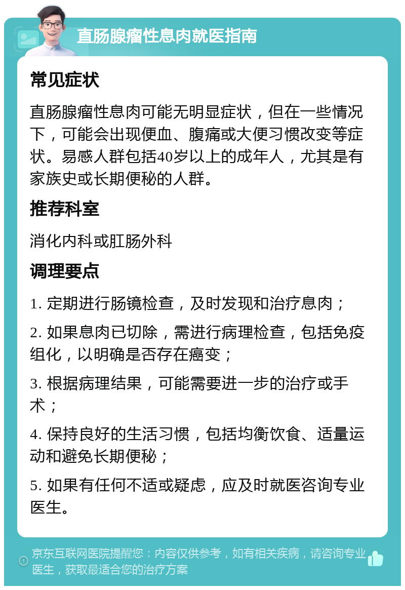 直肠腺瘤性息肉就医指南 常见症状 直肠腺瘤性息肉可能无明显症状，但在一些情况下，可能会出现便血、腹痛或大便习惯改变等症状。易感人群包括40岁以上的成年人，尤其是有家族史或长期便秘的人群。 推荐科室 消化内科或肛肠外科 调理要点 1. 定期进行肠镜检查，及时发现和治疗息肉； 2. 如果息肉已切除，需进行病理检查，包括免疫组化，以明确是否存在癌变； 3. 根据病理结果，可能需要进一步的治疗或手术； 4. 保持良好的生活习惯，包括均衡饮食、适量运动和避免长期便秘； 5. 如果有任何不适或疑虑，应及时就医咨询专业医生。