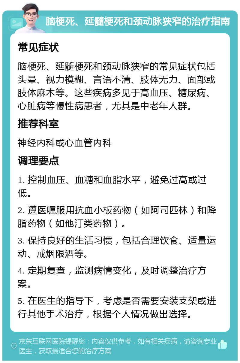 脑梗死、延髓梗死和颈动脉狭窄的治疗指南 常见症状 脑梗死、延髓梗死和颈动脉狭窄的常见症状包括头晕、视力模糊、言语不清、肢体无力、面部或肢体麻木等。这些疾病多见于高血压、糖尿病、心脏病等慢性病患者，尤其是中老年人群。 推荐科室 神经内科或心血管内科 调理要点 1. 控制血压、血糖和血脂水平，避免过高或过低。 2. 遵医嘱服用抗血小板药物（如阿司匹林）和降脂药物（如他汀类药物）。 3. 保持良好的生活习惯，包括合理饮食、适量运动、戒烟限酒等。 4. 定期复查，监测病情变化，及时调整治疗方案。 5. 在医生的指导下，考虑是否需要安装支架或进行其他手术治疗，根据个人情况做出选择。