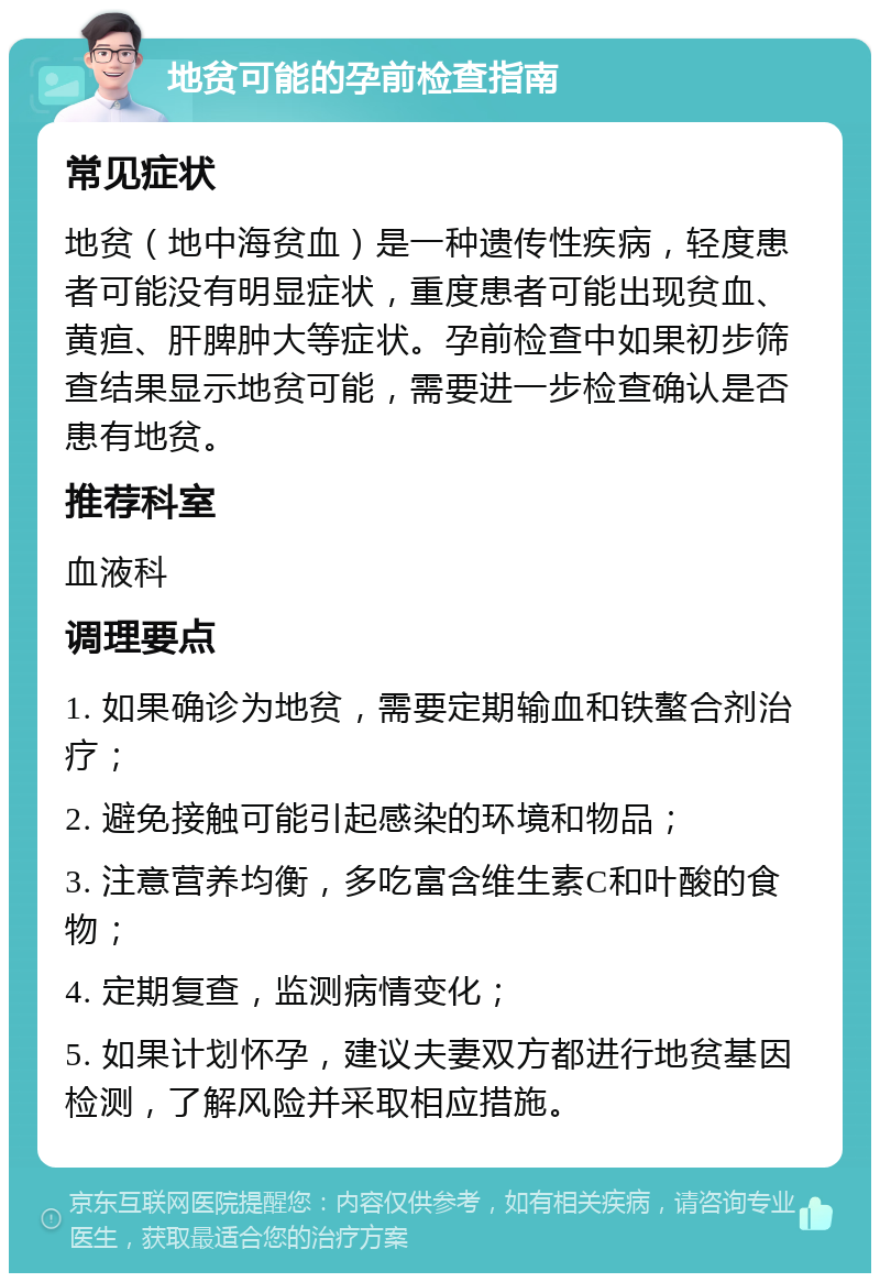 地贫可能的孕前检查指南 常见症状 地贫（地中海贫血）是一种遗传性疾病，轻度患者可能没有明显症状，重度患者可能出现贫血、黄疸、肝脾肿大等症状。孕前检查中如果初步筛查结果显示地贫可能，需要进一步检查确认是否患有地贫。 推荐科室 血液科 调理要点 1. 如果确诊为地贫，需要定期输血和铁螯合剂治疗； 2. 避免接触可能引起感染的环境和物品； 3. 注意营养均衡，多吃富含维生素C和叶酸的食物； 4. 定期复查，监测病情变化； 5. 如果计划怀孕，建议夫妻双方都进行地贫基因检测，了解风险并采取相应措施。