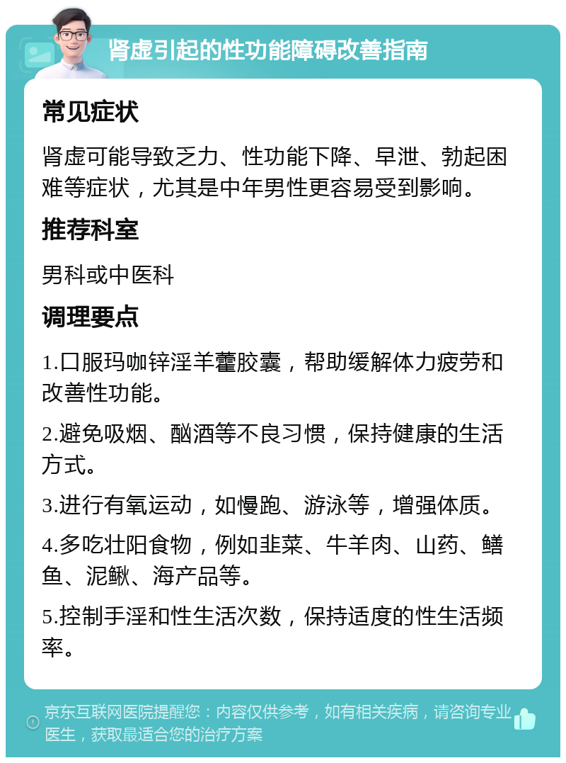 肾虚引起的性功能障碍改善指南 常见症状 肾虚可能导致乏力、性功能下降、早泄、勃起困难等症状，尤其是中年男性更容易受到影响。 推荐科室 男科或中医科 调理要点 1.口服玛咖锌淫羊藿胶囊，帮助缓解体力疲劳和改善性功能。 2.避免吸烟、酗酒等不良习惯，保持健康的生活方式。 3.进行有氧运动，如慢跑、游泳等，增强体质。 4.多吃壮阳食物，例如韭菜、牛羊肉、山药、鳝鱼、泥鳅、海产品等。 5.控制手淫和性生活次数，保持适度的性生活频率。