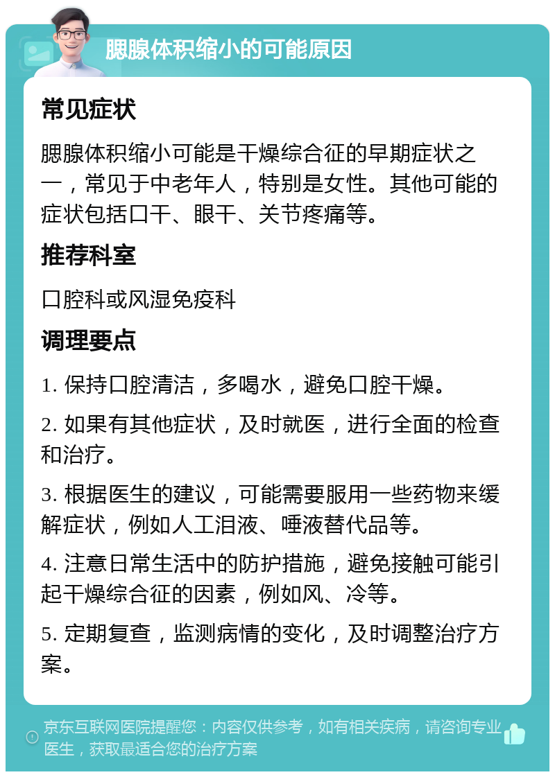 腮腺体积缩小的可能原因 常见症状 腮腺体积缩小可能是干燥综合征的早期症状之一，常见于中老年人，特别是女性。其他可能的症状包括口干、眼干、关节疼痛等。 推荐科室 口腔科或风湿免疫科 调理要点 1. 保持口腔清洁，多喝水，避免口腔干燥。 2. 如果有其他症状，及时就医，进行全面的检查和治疗。 3. 根据医生的建议，可能需要服用一些药物来缓解症状，例如人工泪液、唾液替代品等。 4. 注意日常生活中的防护措施，避免接触可能引起干燥综合征的因素，例如风、冷等。 5. 定期复查，监测病情的变化，及时调整治疗方案。