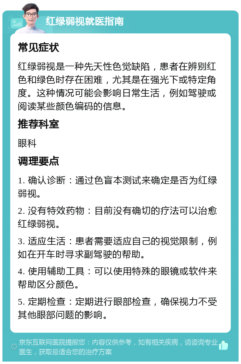 红绿弱视就医指南 常见症状 红绿弱视是一种先天性色觉缺陷，患者在辨别红色和绿色时存在困难，尤其是在强光下或特定角度。这种情况可能会影响日常生活，例如驾驶或阅读某些颜色编码的信息。 推荐科室 眼科 调理要点 1. 确认诊断：通过色盲本测试来确定是否为红绿弱视。 2. 没有特效药物：目前没有确切的疗法可以治愈红绿弱视。 3. 适应生活：患者需要适应自己的视觉限制，例如在开车时寻求副驾驶的帮助。 4. 使用辅助工具：可以使用特殊的眼镜或软件来帮助区分颜色。 5. 定期检查：定期进行眼部检查，确保视力不受其他眼部问题的影响。