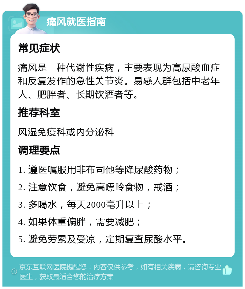 痛风就医指南 常见症状 痛风是一种代谢性疾病，主要表现为高尿酸血症和反复发作的急性关节炎。易感人群包括中老年人、肥胖者、长期饮酒者等。 推荐科室 风湿免疫科或内分泌科 调理要点 1. 遵医嘱服用非布司他等降尿酸药物； 2. 注意饮食，避免高嘌呤食物，戒酒； 3. 多喝水，每天2000毫升以上； 4. 如果体重偏胖，需要减肥； 5. 避免劳累及受凉，定期复查尿酸水平。