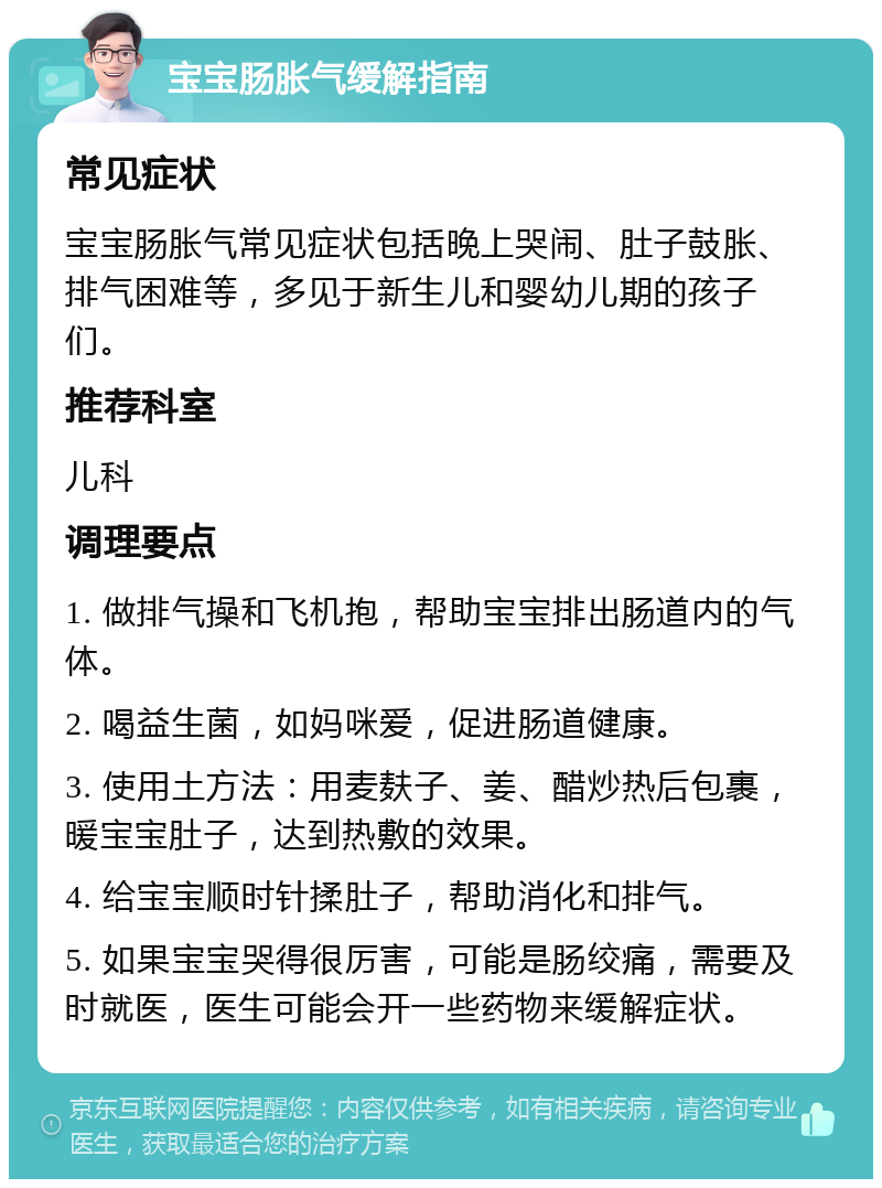 宝宝肠胀气缓解指南 常见症状 宝宝肠胀气常见症状包括晚上哭闹、肚子鼓胀、排气困难等，多见于新生儿和婴幼儿期的孩子们。 推荐科室 儿科 调理要点 1. 做排气操和飞机抱，帮助宝宝排出肠道内的气体。 2. 喝益生菌，如妈咪爱，促进肠道健康。 3. 使用土方法：用麦麸子、姜、醋炒热后包裹，暖宝宝肚子，达到热敷的效果。 4. 给宝宝顺时针揉肚子，帮助消化和排气。 5. 如果宝宝哭得很厉害，可能是肠绞痛，需要及时就医，医生可能会开一些药物来缓解症状。