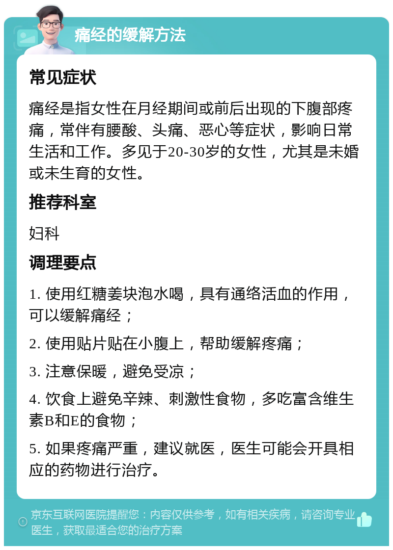 痛经的缓解方法 常见症状 痛经是指女性在月经期间或前后出现的下腹部疼痛，常伴有腰酸、头痛、恶心等症状，影响日常生活和工作。多见于20-30岁的女性，尤其是未婚或未生育的女性。 推荐科室 妇科 调理要点 1. 使用红糖姜块泡水喝，具有通络活血的作用，可以缓解痛经； 2. 使用贴片贴在小腹上，帮助缓解疼痛； 3. 注意保暖，避免受凉； 4. 饮食上避免辛辣、刺激性食物，多吃富含维生素B和E的食物； 5. 如果疼痛严重，建议就医，医生可能会开具相应的药物进行治疗。