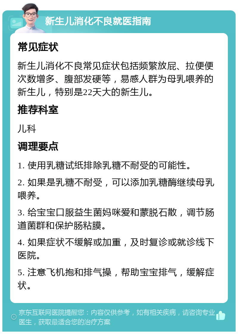 新生儿消化不良就医指南 常见症状 新生儿消化不良常见症状包括频繁放屁、拉便便次数增多、腹部发硬等，易感人群为母乳喂养的新生儿，特别是22天大的新生儿。 推荐科室 儿科 调理要点 1. 使用乳糖试纸排除乳糖不耐受的可能性。 2. 如果是乳糖不耐受，可以添加乳糖酶继续母乳喂养。 3. 给宝宝口服益生菌妈咪爱和蒙脱石散，调节肠道菌群和保护肠粘膜。 4. 如果症状不缓解或加重，及时复诊或就诊线下医院。 5. 注意飞机抱和排气操，帮助宝宝排气，缓解症状。