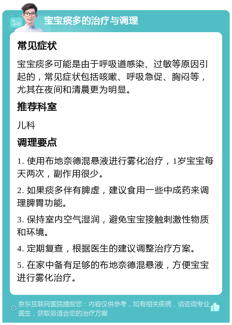 宝宝痰多的治疗与调理 常见症状 宝宝痰多可能是由于呼吸道感染、过敏等原因引起的，常见症状包括咳嗽、呼吸急促、胸闷等，尤其在夜间和清晨更为明显。 推荐科室 儿科 调理要点 1. 使用布地奈德混悬液进行雾化治疗，1岁宝宝每天两次，副作用很少。 2. 如果痰多伴有脾虚，建议食用一些中成药来调理脾胃功能。 3. 保持室内空气湿润，避免宝宝接触刺激性物质和环境。 4. 定期复查，根据医生的建议调整治疗方案。 5. 在家中备有足够的布地奈德混悬液，方便宝宝进行雾化治疗。