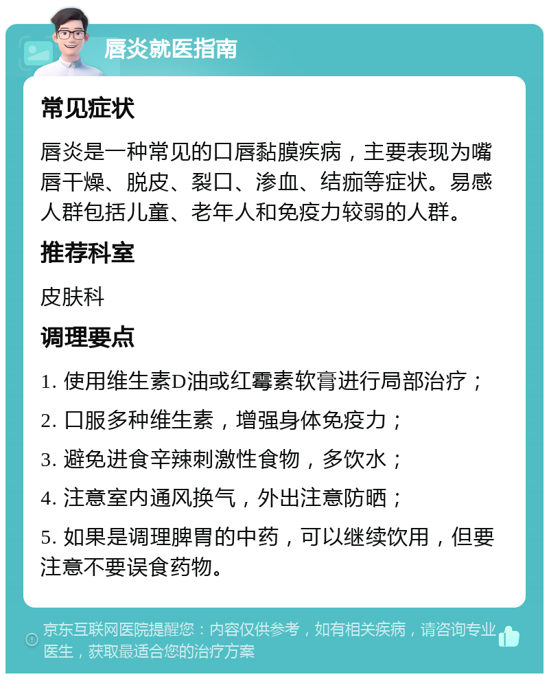 唇炎就医指南 常见症状 唇炎是一种常见的口唇黏膜疾病，主要表现为嘴唇干燥、脱皮、裂口、渗血、结痂等症状。易感人群包括儿童、老年人和免疫力较弱的人群。 推荐科室 皮肤科 调理要点 1. 使用维生素D油或红霉素软膏进行局部治疗； 2. 口服多种维生素，增强身体免疫力； 3. 避免进食辛辣刺激性食物，多饮水； 4. 注意室内通风换气，外出注意防晒； 5. 如果是调理脾胃的中药，可以继续饮用，但要注意不要误食药物。