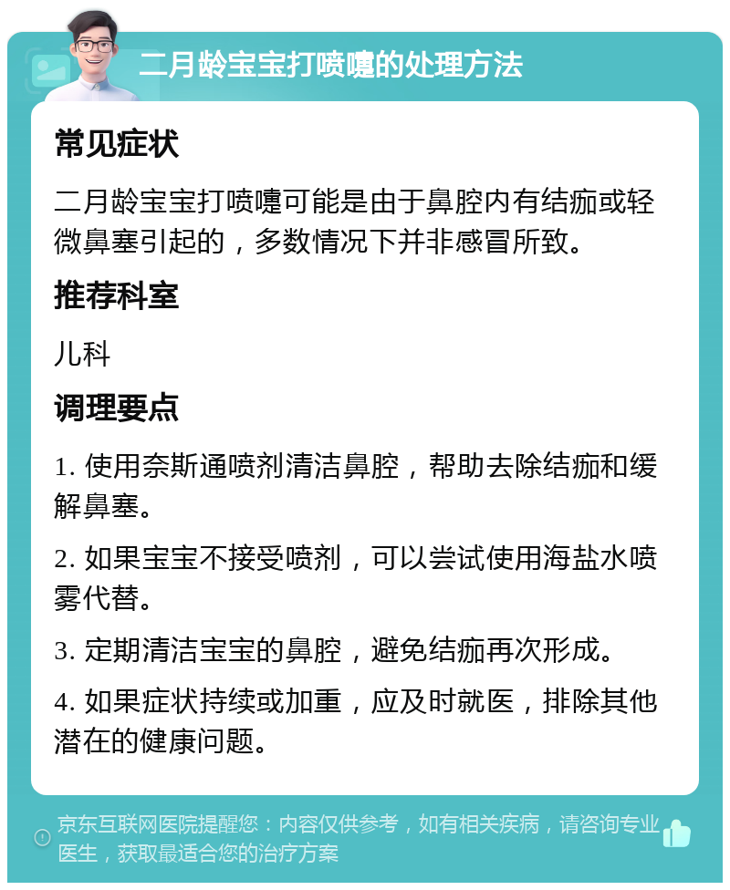 二月龄宝宝打喷嚏的处理方法 常见症状 二月龄宝宝打喷嚏可能是由于鼻腔内有结痂或轻微鼻塞引起的，多数情况下并非感冒所致。 推荐科室 儿科 调理要点 1. 使用奈斯通喷剂清洁鼻腔，帮助去除结痂和缓解鼻塞。 2. 如果宝宝不接受喷剂，可以尝试使用海盐水喷雾代替。 3. 定期清洁宝宝的鼻腔，避免结痂再次形成。 4. 如果症状持续或加重，应及时就医，排除其他潜在的健康问题。