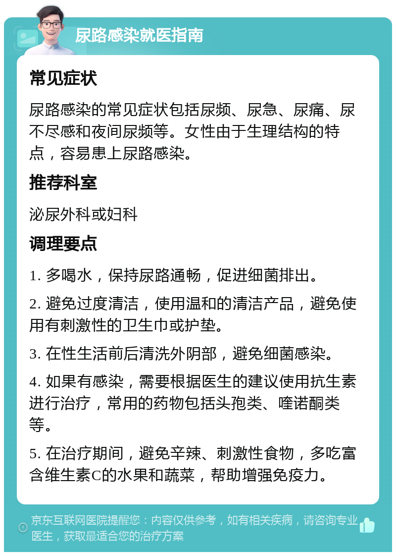 尿路感染就医指南 常见症状 尿路感染的常见症状包括尿频、尿急、尿痛、尿不尽感和夜间尿频等。女性由于生理结构的特点，容易患上尿路感染。 推荐科室 泌尿外科或妇科 调理要点 1. 多喝水，保持尿路通畅，促进细菌排出。 2. 避免过度清洁，使用温和的清洁产品，避免使用有刺激性的卫生巾或护垫。 3. 在性生活前后清洗外阴部，避免细菌感染。 4. 如果有感染，需要根据医生的建议使用抗生素进行治疗，常用的药物包括头孢类、喹诺酮类等。 5. 在治疗期间，避免辛辣、刺激性食物，多吃富含维生素C的水果和蔬菜，帮助增强免疫力。