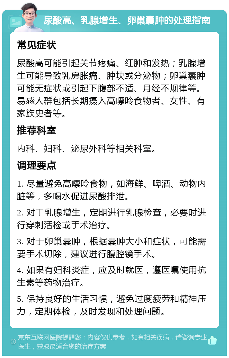 尿酸高、乳腺增生、卵巢囊肿的处理指南 常见症状 尿酸高可能引起关节疼痛、红肿和发热；乳腺增生可能导致乳房胀痛、肿块或分泌物；卵巢囊肿可能无症状或引起下腹部不适、月经不规律等。易感人群包括长期摄入高嘌呤食物者、女性、有家族史者等。 推荐科室 内科、妇科、泌尿外科等相关科室。 调理要点 1. 尽量避免高嘌呤食物，如海鲜、啤酒、动物内脏等，多喝水促进尿酸排泄。 2. 对于乳腺增生，定期进行乳腺检查，必要时进行穿刺活检或手术治疗。 3. 对于卵巢囊肿，根据囊肿大小和症状，可能需要手术切除，建议进行腹腔镜手术。 4. 如果有妇科炎症，应及时就医，遵医嘱使用抗生素等药物治疗。 5. 保持良好的生活习惯，避免过度疲劳和精神压力，定期体检，及时发现和处理问题。