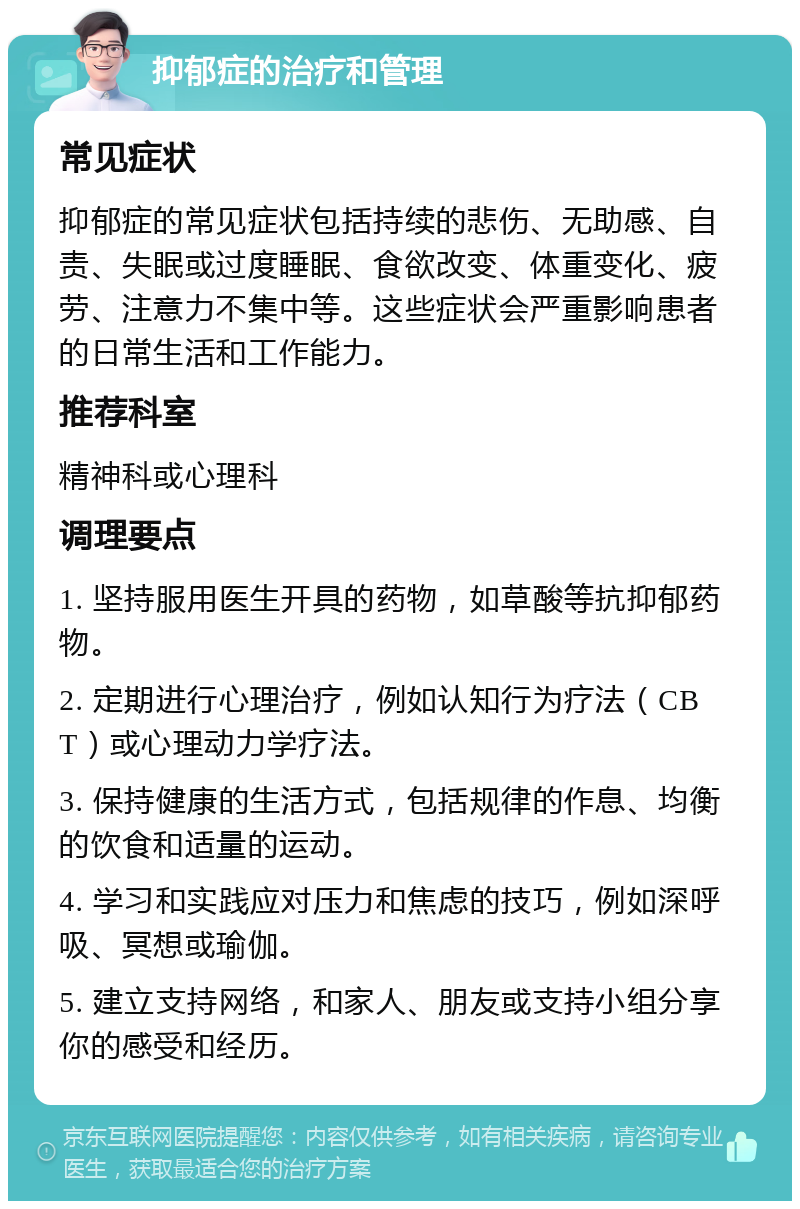 抑郁症的治疗和管理 常见症状 抑郁症的常见症状包括持续的悲伤、无助感、自责、失眠或过度睡眠、食欲改变、体重变化、疲劳、注意力不集中等。这些症状会严重影响患者的日常生活和工作能力。 推荐科室 精神科或心理科 调理要点 1. 坚持服用医生开具的药物，如草酸等抗抑郁药物。 2. 定期进行心理治疗，例如认知行为疗法（CBT）或心理动力学疗法。 3. 保持健康的生活方式，包括规律的作息、均衡的饮食和适量的运动。 4. 学习和实践应对压力和焦虑的技巧，例如深呼吸、冥想或瑜伽。 5. 建立支持网络，和家人、朋友或支持小组分享你的感受和经历。