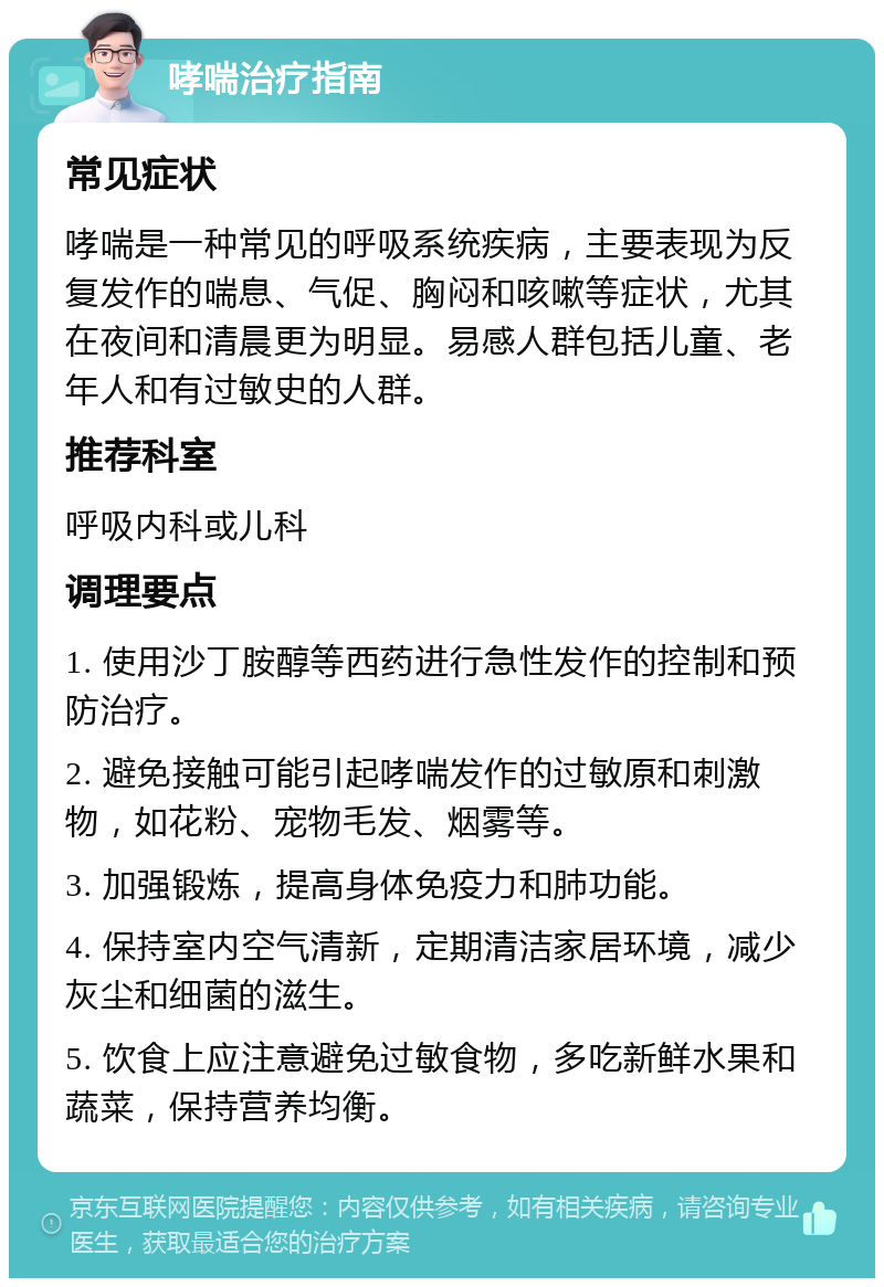 哮喘治疗指南 常见症状 哮喘是一种常见的呼吸系统疾病，主要表现为反复发作的喘息、气促、胸闷和咳嗽等症状，尤其在夜间和清晨更为明显。易感人群包括儿童、老年人和有过敏史的人群。 推荐科室 呼吸内科或儿科 调理要点 1. 使用沙丁胺醇等西药进行急性发作的控制和预防治疗。 2. 避免接触可能引起哮喘发作的过敏原和刺激物，如花粉、宠物毛发、烟雾等。 3. 加强锻炼，提高身体免疫力和肺功能。 4. 保持室内空气清新，定期清洁家居环境，减少灰尘和细菌的滋生。 5. 饮食上应注意避免过敏食物，多吃新鲜水果和蔬菜，保持营养均衡。