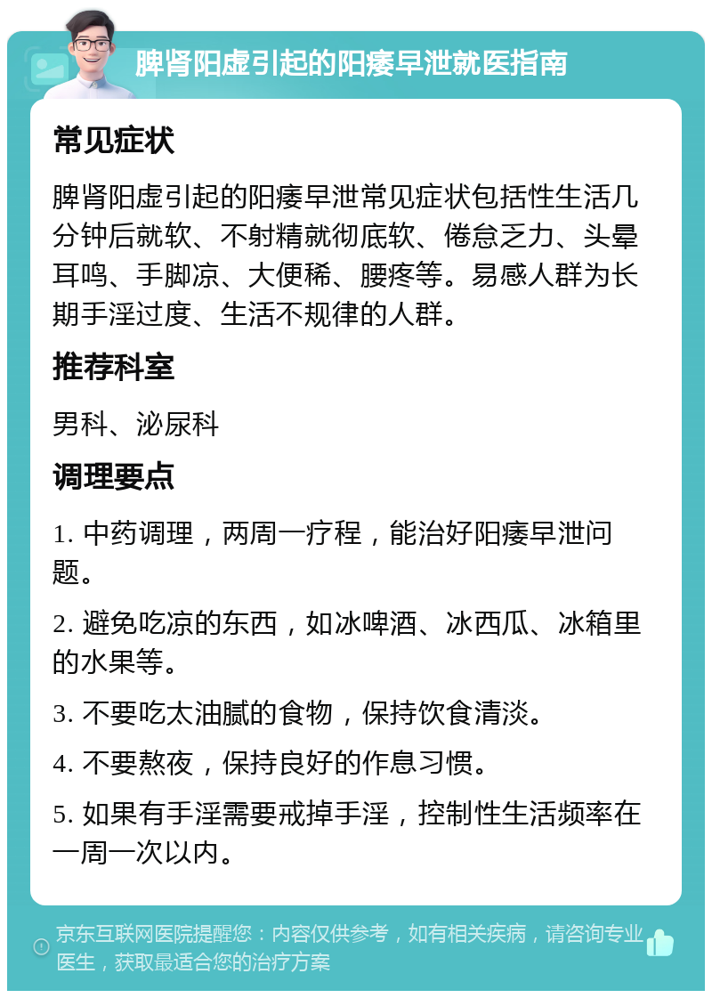 脾肾阳虚引起的阳痿早泄就医指南 常见症状 脾肾阳虚引起的阳痿早泄常见症状包括性生活几分钟后就软、不射精就彻底软、倦怠乏力、头晕耳鸣、手脚凉、大便稀、腰疼等。易感人群为长期手淫过度、生活不规律的人群。 推荐科室 男科、泌尿科 调理要点 1. 中药调理，两周一疗程，能治好阳痿早泄问题。 2. 避免吃凉的东西，如冰啤酒、冰西瓜、冰箱里的水果等。 3. 不要吃太油腻的食物，保持饮食清淡。 4. 不要熬夜，保持良好的作息习惯。 5. 如果有手淫需要戒掉手淫，控制性生活频率在一周一次以内。