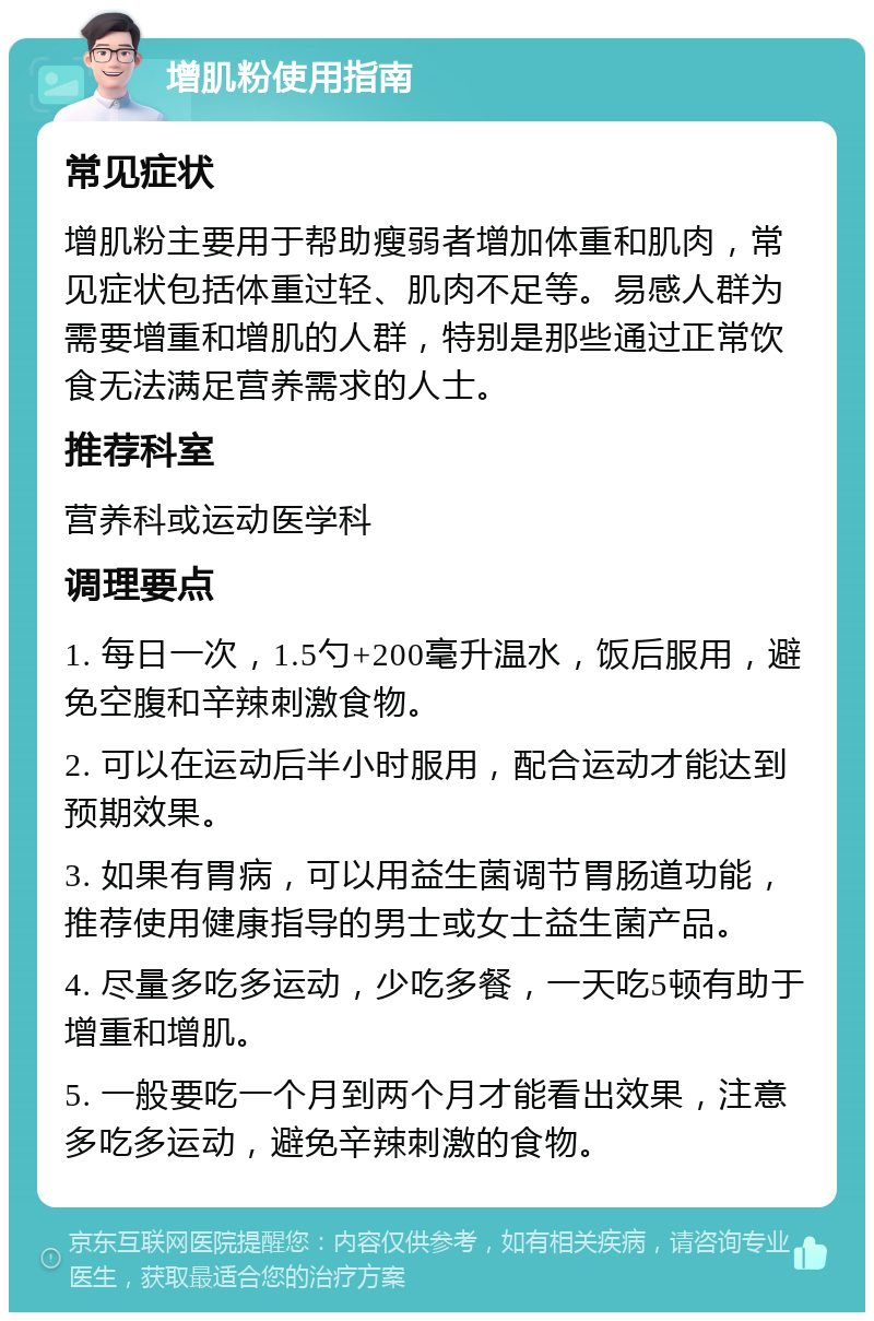 增肌粉使用指南 常见症状 增肌粉主要用于帮助瘦弱者增加体重和肌肉，常见症状包括体重过轻、肌肉不足等。易感人群为需要增重和增肌的人群，特别是那些通过正常饮食无法满足营养需求的人士。 推荐科室 营养科或运动医学科 调理要点 1. 每日一次，1.5勺+200毫升温水，饭后服用，避免空腹和辛辣刺激食物。 2. 可以在运动后半小时服用，配合运动才能达到预期效果。 3. 如果有胃病，可以用益生菌调节胃肠道功能，推荐使用健康指导的男士或女士益生菌产品。 4. 尽量多吃多运动，少吃多餐，一天吃5顿有助于增重和增肌。 5. 一般要吃一个月到两个月才能看出效果，注意多吃多运动，避免辛辣刺激的食物。