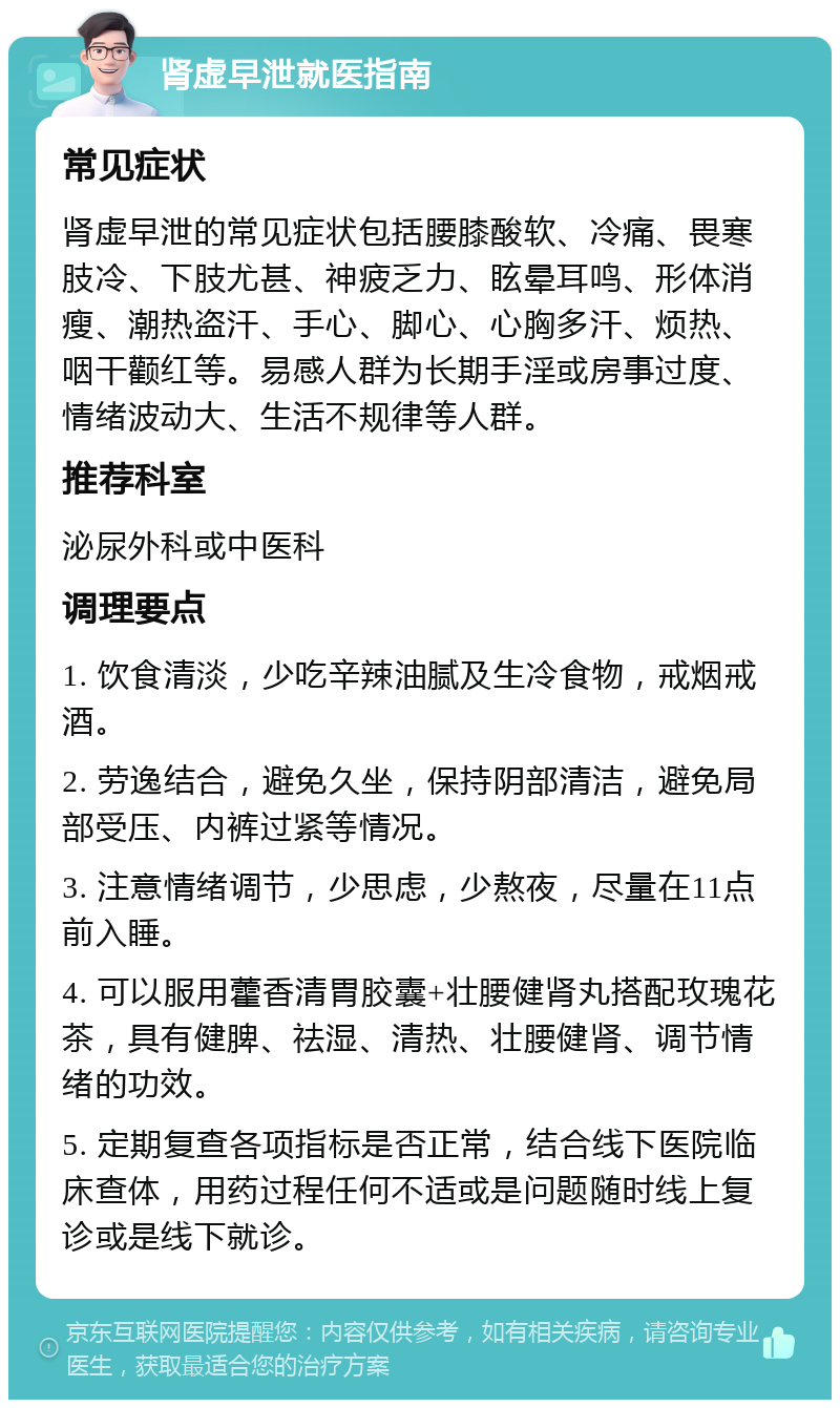 肾虚早泄就医指南 常见症状 肾虚早泄的常见症状包括腰膝酸软、冷痛、畏寒肢冷、下肢尤甚、神疲乏力、眩晕耳鸣、形体消瘦、潮热盗汗、手心、脚心、心胸多汗、烦热、咽干颧红等。易感人群为长期手淫或房事过度、情绪波动大、生活不规律等人群。 推荐科室 泌尿外科或中医科 调理要点 1. 饮食清淡，少吃辛辣油腻及生冷食物，戒烟戒酒。 2. 劳逸结合，避免久坐，保持阴部清洁，避免局部受压、内裤过紧等情况。 3. 注意情绪调节，少思虑，少熬夜，尽量在11点前入睡。 4. 可以服用藿香清胃胶囊+壮腰健肾丸搭配玫瑰花茶，具有健脾、祛湿、清热、壮腰健肾、调节情绪的功效。 5. 定期复查各项指标是否正常，结合线下医院临床查体，用药过程任何不适或是问题随时线上复诊或是线下就诊。