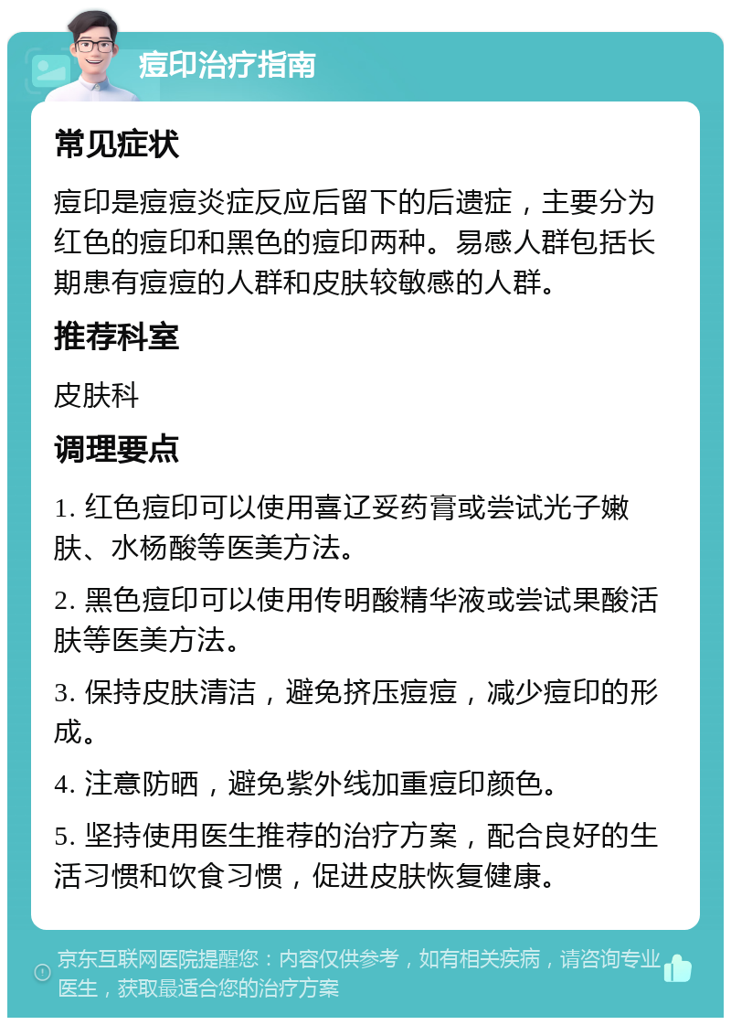 痘印治疗指南 常见症状 痘印是痘痘炎症反应后留下的后遗症，主要分为红色的痘印和黑色的痘印两种。易感人群包括长期患有痘痘的人群和皮肤较敏感的人群。 推荐科室 皮肤科 调理要点 1. 红色痘印可以使用喜辽妥药膏或尝试光子嫩肤、水杨酸等医美方法。 2. 黑色痘印可以使用传明酸精华液或尝试果酸活肤等医美方法。 3. 保持皮肤清洁，避免挤压痘痘，减少痘印的形成。 4. 注意防晒，避免紫外线加重痘印颜色。 5. 坚持使用医生推荐的治疗方案，配合良好的生活习惯和饮食习惯，促进皮肤恢复健康。