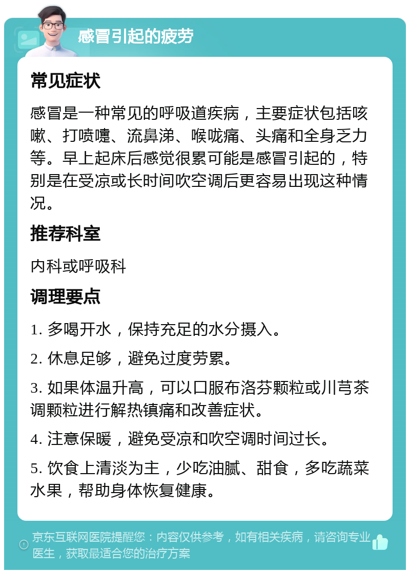 感冒引起的疲劳 常见症状 感冒是一种常见的呼吸道疾病，主要症状包括咳嗽、打喷嚏、流鼻涕、喉咙痛、头痛和全身乏力等。早上起床后感觉很累可能是感冒引起的，特别是在受凉或长时间吹空调后更容易出现这种情况。 推荐科室 内科或呼吸科 调理要点 1. 多喝开水，保持充足的水分摄入。 2. 休息足够，避免过度劳累。 3. 如果体温升高，可以口服布洛芬颗粒或川芎茶调颗粒进行解热镇痛和改善症状。 4. 注意保暖，避免受凉和吹空调时间过长。 5. 饮食上清淡为主，少吃油腻、甜食，多吃蔬菜水果，帮助身体恢复健康。