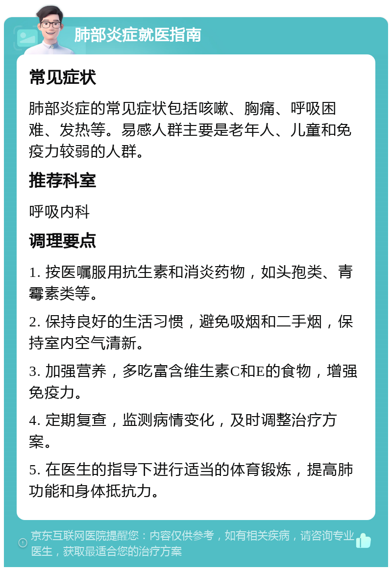 肺部炎症就医指南 常见症状 肺部炎症的常见症状包括咳嗽、胸痛、呼吸困难、发热等。易感人群主要是老年人、儿童和免疫力较弱的人群。 推荐科室 呼吸内科 调理要点 1. 按医嘱服用抗生素和消炎药物，如头孢类、青霉素类等。 2. 保持良好的生活习惯，避免吸烟和二手烟，保持室内空气清新。 3. 加强营养，多吃富含维生素C和E的食物，增强免疫力。 4. 定期复查，监测病情变化，及时调整治疗方案。 5. 在医生的指导下进行适当的体育锻炼，提高肺功能和身体抵抗力。