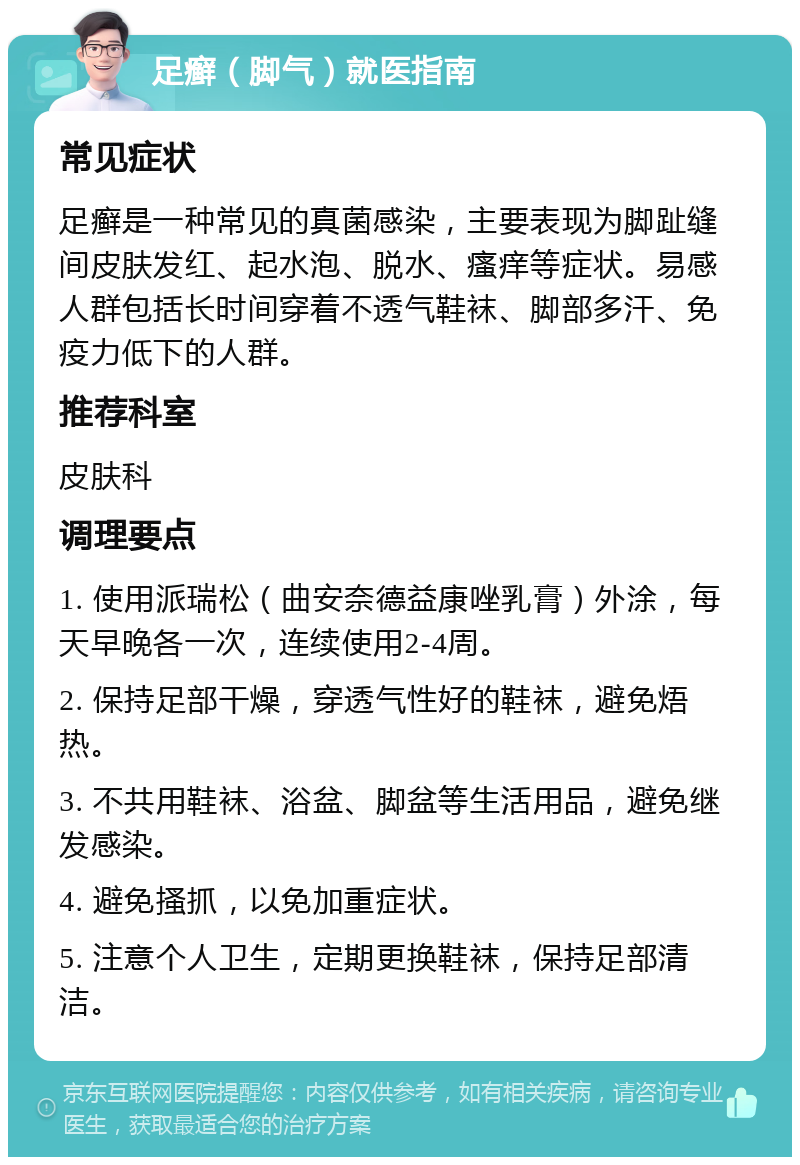 足癣（脚气）就医指南 常见症状 足癣是一种常见的真菌感染，主要表现为脚趾缝间皮肤发红、起水泡、脱水、瘙痒等症状。易感人群包括长时间穿着不透气鞋袜、脚部多汗、免疫力低下的人群。 推荐科室 皮肤科 调理要点 1. 使用派瑞松（曲安奈德益康唑乳膏）外涂，每天早晚各一次，连续使用2-4周。 2. 保持足部干燥，穿透气性好的鞋袜，避免焐热。 3. 不共用鞋袜、浴盆、脚盆等生活用品，避免继发感染。 4. 避免搔抓，以免加重症状。 5. 注意个人卫生，定期更换鞋袜，保持足部清洁。