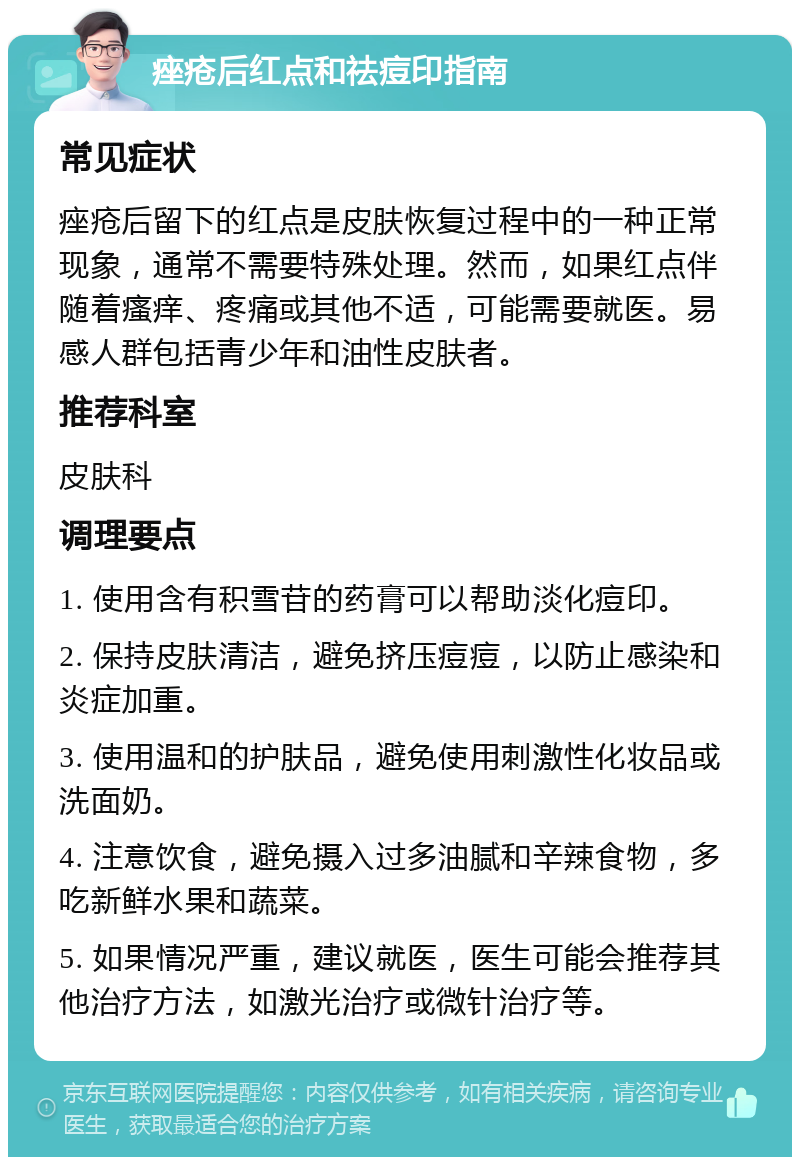 痤疮后红点和祛痘印指南 常见症状 痤疮后留下的红点是皮肤恢复过程中的一种正常现象，通常不需要特殊处理。然而，如果红点伴随着瘙痒、疼痛或其他不适，可能需要就医。易感人群包括青少年和油性皮肤者。 推荐科室 皮肤科 调理要点 1. 使用含有积雪苷的药膏可以帮助淡化痘印。 2. 保持皮肤清洁，避免挤压痘痘，以防止感染和炎症加重。 3. 使用温和的护肤品，避免使用刺激性化妆品或洗面奶。 4. 注意饮食，避免摄入过多油腻和辛辣食物，多吃新鲜水果和蔬菜。 5. 如果情况严重，建议就医，医生可能会推荐其他治疗方法，如激光治疗或微针治疗等。