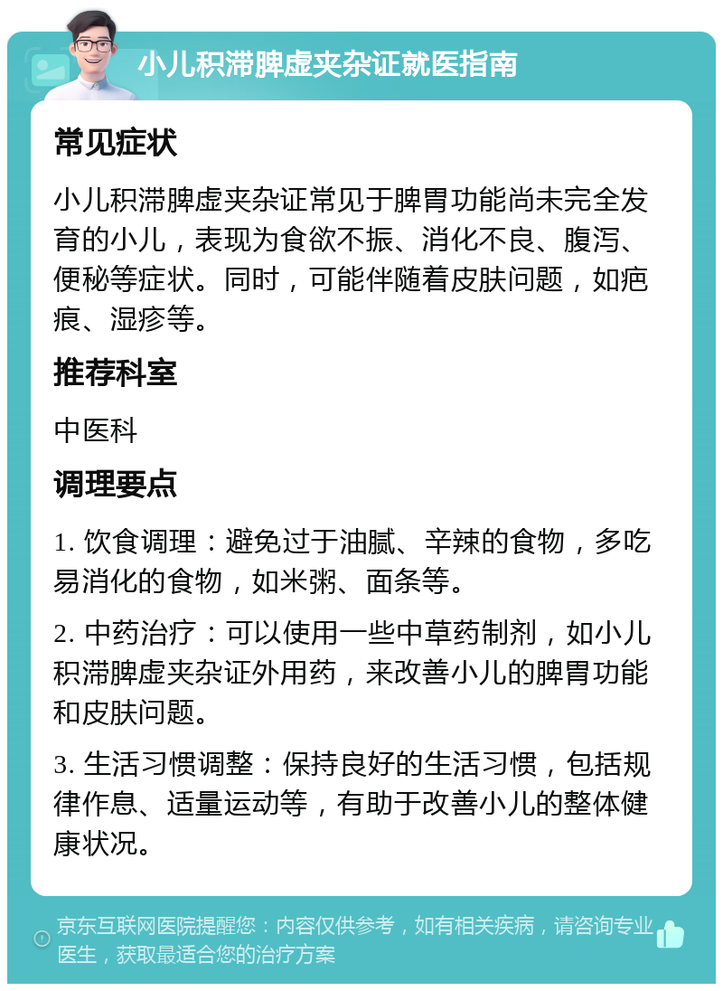 小儿积滞脾虚夹杂证就医指南 常见症状 小儿积滞脾虚夹杂证常见于脾胃功能尚未完全发育的小儿，表现为食欲不振、消化不良、腹泻、便秘等症状。同时，可能伴随着皮肤问题，如疤痕、湿疹等。 推荐科室 中医科 调理要点 1. 饮食调理：避免过于油腻、辛辣的食物，多吃易消化的食物，如米粥、面条等。 2. 中药治疗：可以使用一些中草药制剂，如小儿积滞脾虚夹杂证外用药，来改善小儿的脾胃功能和皮肤问题。 3. 生活习惯调整：保持良好的生活习惯，包括规律作息、适量运动等，有助于改善小儿的整体健康状况。