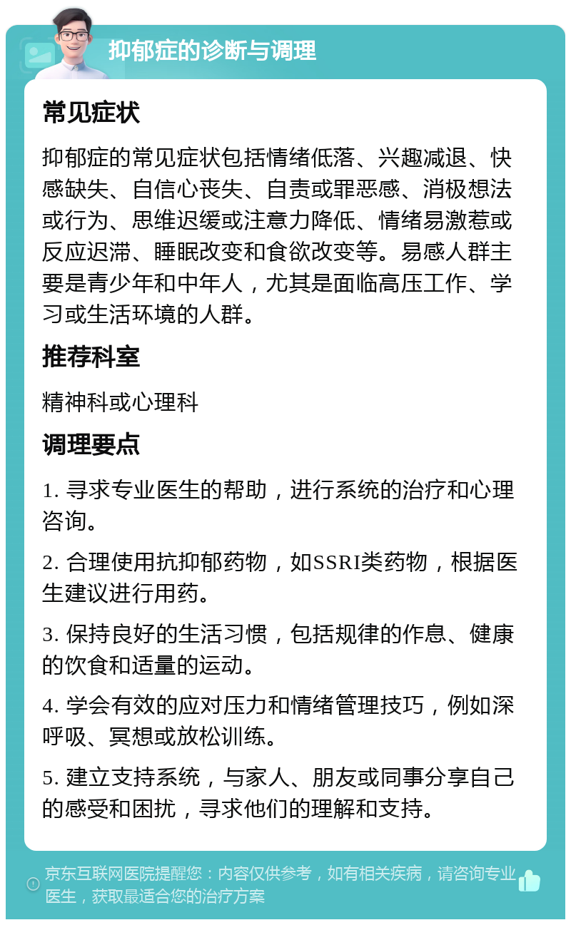 抑郁症的诊断与调理 常见症状 抑郁症的常见症状包括情绪低落、兴趣减退、快感缺失、自信心丧失、自责或罪恶感、消极想法或行为、思维迟缓或注意力降低、情绪易激惹或反应迟滞、睡眠改变和食欲改变等。易感人群主要是青少年和中年人，尤其是面临高压工作、学习或生活环境的人群。 推荐科室 精神科或心理科 调理要点 1. 寻求专业医生的帮助，进行系统的治疗和心理咨询。 2. 合理使用抗抑郁药物，如SSRI类药物，根据医生建议进行用药。 3. 保持良好的生活习惯，包括规律的作息、健康的饮食和适量的运动。 4. 学会有效的应对压力和情绪管理技巧，例如深呼吸、冥想或放松训练。 5. 建立支持系统，与家人、朋友或同事分享自己的感受和困扰，寻求他们的理解和支持。