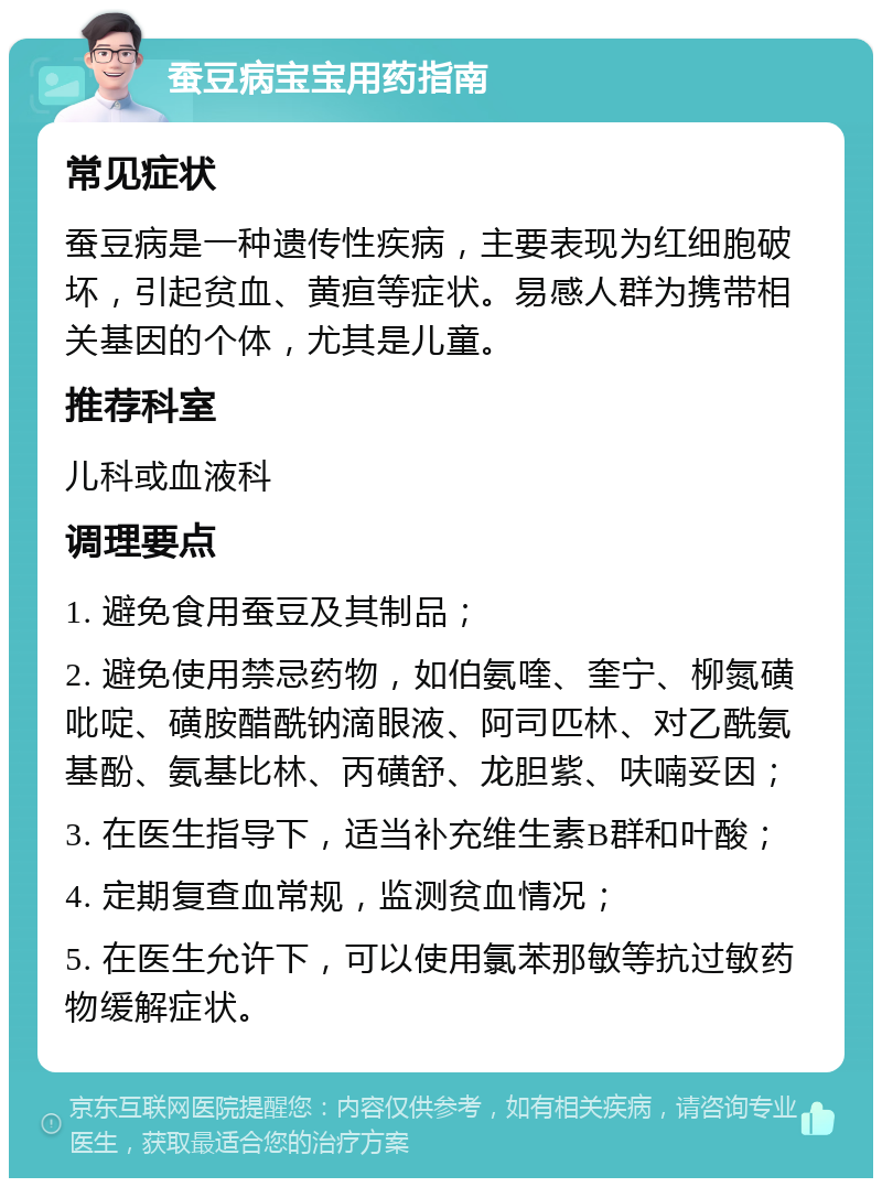 蚕豆病宝宝用药指南 常见症状 蚕豆病是一种遗传性疾病，主要表现为红细胞破坏，引起贫血、黄疸等症状。易感人群为携带相关基因的个体，尤其是儿童。 推荐科室 儿科或血液科 调理要点 1. 避免食用蚕豆及其制品； 2. 避免使用禁忌药物，如伯氨喹、奎宁、柳氮磺吡啶、磺胺醋酰钠滴眼液、阿司匹林、对乙酰氨基酚、氨基比林、丙磺舒、龙胆紫、呋喃妥因； 3. 在医生指导下，适当补充维生素B群和叶酸； 4. 定期复查血常规，监测贫血情况； 5. 在医生允许下，可以使用氯苯那敏等抗过敏药物缓解症状。