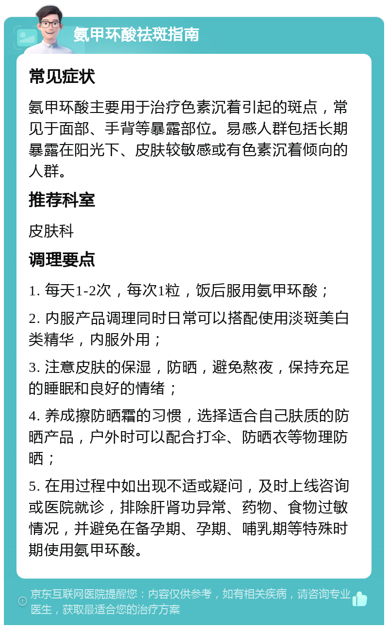 氨甲环酸祛斑指南 常见症状 氨甲环酸主要用于治疗色素沉着引起的斑点，常见于面部、手背等暴露部位。易感人群包括长期暴露在阳光下、皮肤较敏感或有色素沉着倾向的人群。 推荐科室 皮肤科 调理要点 1. 每天1-2次，每次1粒，饭后服用氨甲环酸； 2. 内服产品调理同时日常可以搭配使用淡斑美白类精华，内服外用； 3. 注意皮肤的保湿，防晒，避免熬夜，保持充足的睡眠和良好的情绪； 4. 养成擦防晒霜的习惯，选择适合自己肤质的防晒产品，户外时可以配合打伞、防晒衣等物理防晒； 5. 在用过程中如出现不适或疑问，及时上线咨询或医院就诊，排除肝肾功异常、药物、食物过敏情况，并避免在备孕期、孕期、哺乳期等特殊时期使用氨甲环酸。