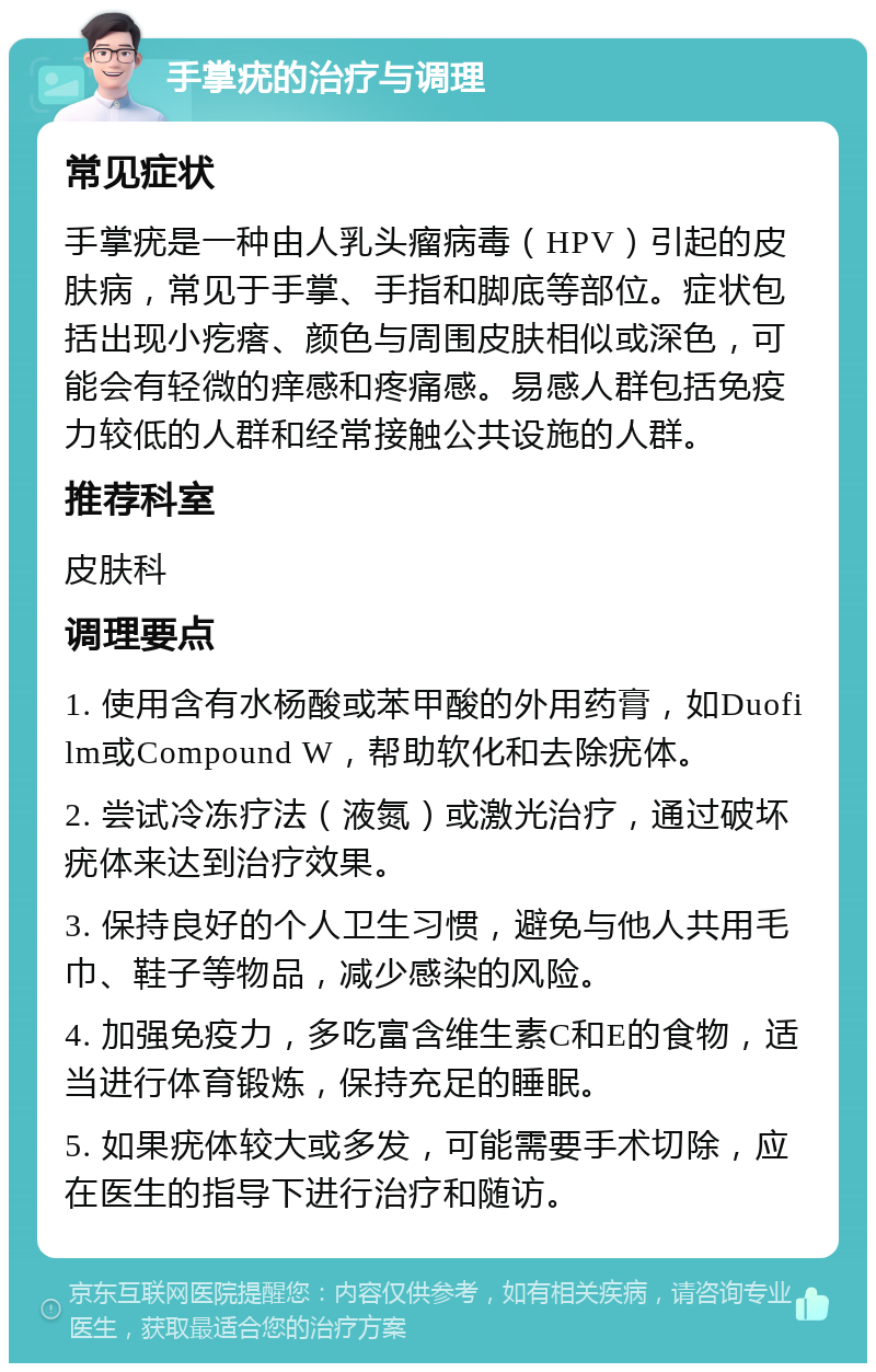 手掌疣的治疗与调理 常见症状 手掌疣是一种由人乳头瘤病毒（HPV）引起的皮肤病，常见于手掌、手指和脚底等部位。症状包括出现小疙瘩、颜色与周围皮肤相似或深色，可能会有轻微的痒感和疼痛感。易感人群包括免疫力较低的人群和经常接触公共设施的人群。 推荐科室 皮肤科 调理要点 1. 使用含有水杨酸或苯甲酸的外用药膏，如Duofilm或Compound W，帮助软化和去除疣体。 2. 尝试冷冻疗法（液氮）或激光治疗，通过破坏疣体来达到治疗效果。 3. 保持良好的个人卫生习惯，避免与他人共用毛巾、鞋子等物品，减少感染的风险。 4. 加强免疫力，多吃富含维生素C和E的食物，适当进行体育锻炼，保持充足的睡眠。 5. 如果疣体较大或多发，可能需要手术切除，应在医生的指导下进行治疗和随访。