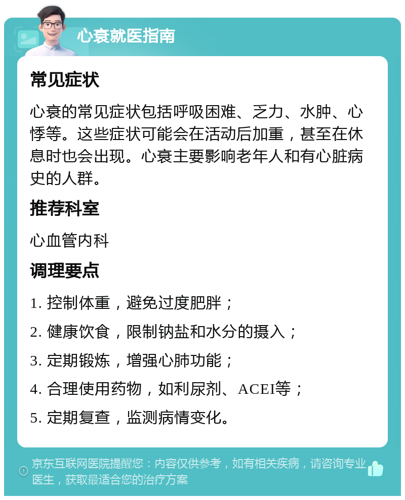 心衰就医指南 常见症状 心衰的常见症状包括呼吸困难、乏力、水肿、心悸等。这些症状可能会在活动后加重，甚至在休息时也会出现。心衰主要影响老年人和有心脏病史的人群。 推荐科室 心血管内科 调理要点 1. 控制体重，避免过度肥胖； 2. 健康饮食，限制钠盐和水分的摄入； 3. 定期锻炼，增强心肺功能； 4. 合理使用药物，如利尿剂、ACEI等； 5. 定期复查，监测病情变化。