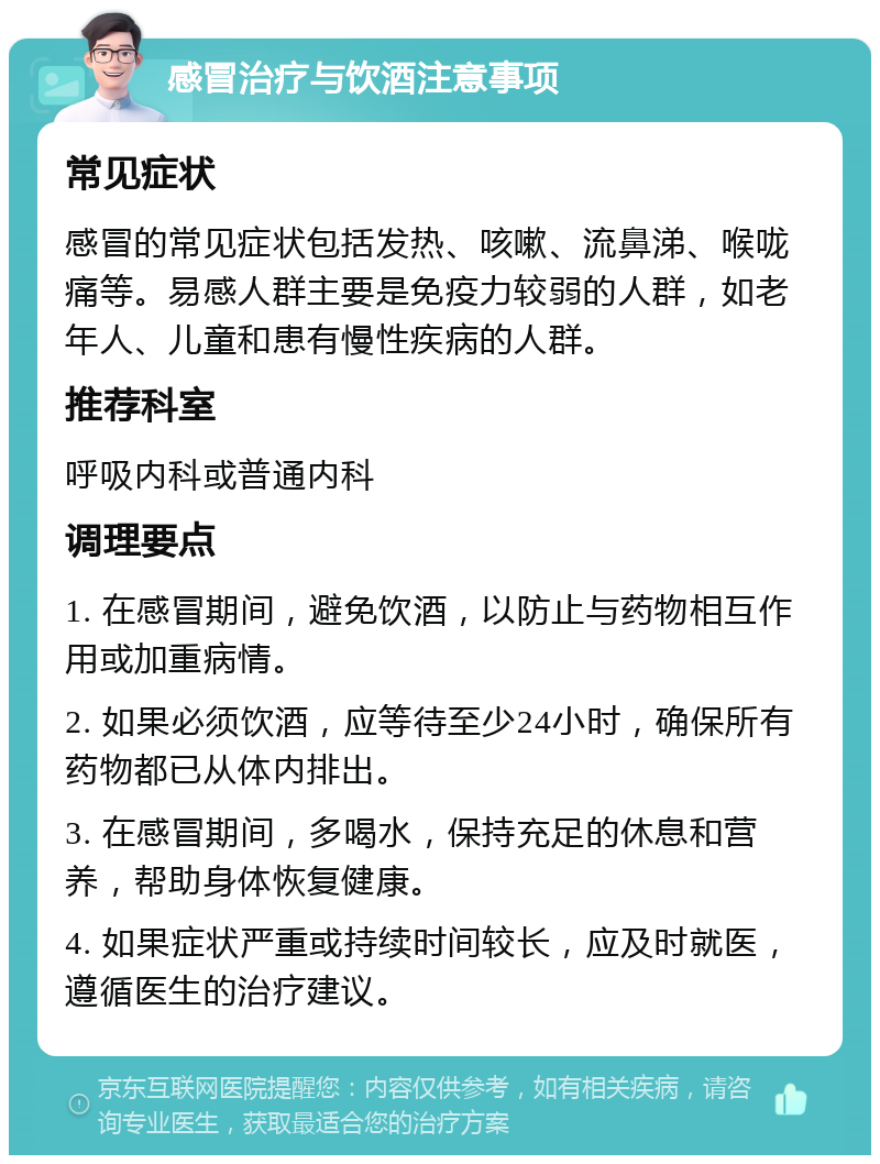 感冒治疗与饮酒注意事项 常见症状 感冒的常见症状包括发热、咳嗽、流鼻涕、喉咙痛等。易感人群主要是免疫力较弱的人群，如老年人、儿童和患有慢性疾病的人群。 推荐科室 呼吸内科或普通内科 调理要点 1. 在感冒期间，避免饮酒，以防止与药物相互作用或加重病情。 2. 如果必须饮酒，应等待至少24小时，确保所有药物都已从体内排出。 3. 在感冒期间，多喝水，保持充足的休息和营养，帮助身体恢复健康。 4. 如果症状严重或持续时间较长，应及时就医，遵循医生的治疗建议。