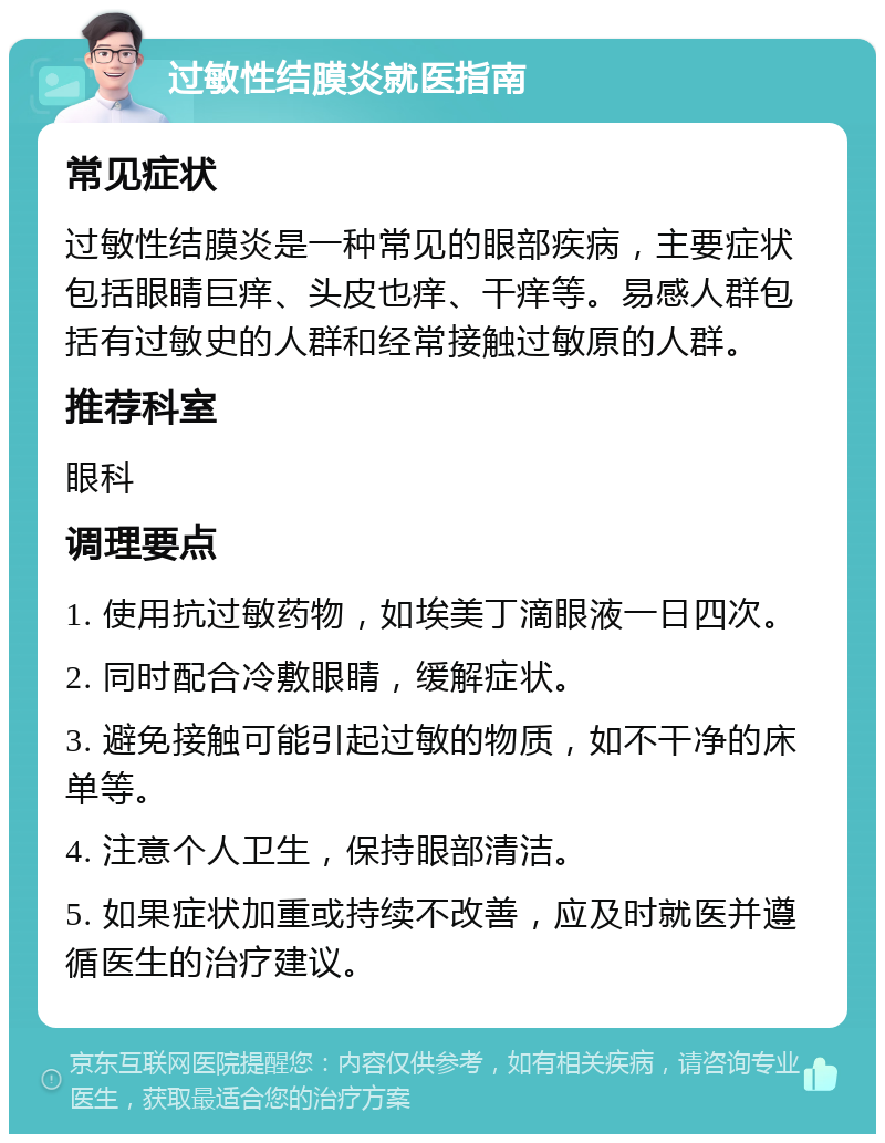 过敏性结膜炎就医指南 常见症状 过敏性结膜炎是一种常见的眼部疾病，主要症状包括眼睛巨痒、头皮也痒、干痒等。易感人群包括有过敏史的人群和经常接触过敏原的人群。 推荐科室 眼科 调理要点 1. 使用抗过敏药物，如埃美丁滴眼液一日四次。 2. 同时配合冷敷眼睛，缓解症状。 3. 避免接触可能引起过敏的物质，如不干净的床单等。 4. 注意个人卫生，保持眼部清洁。 5. 如果症状加重或持续不改善，应及时就医并遵循医生的治疗建议。